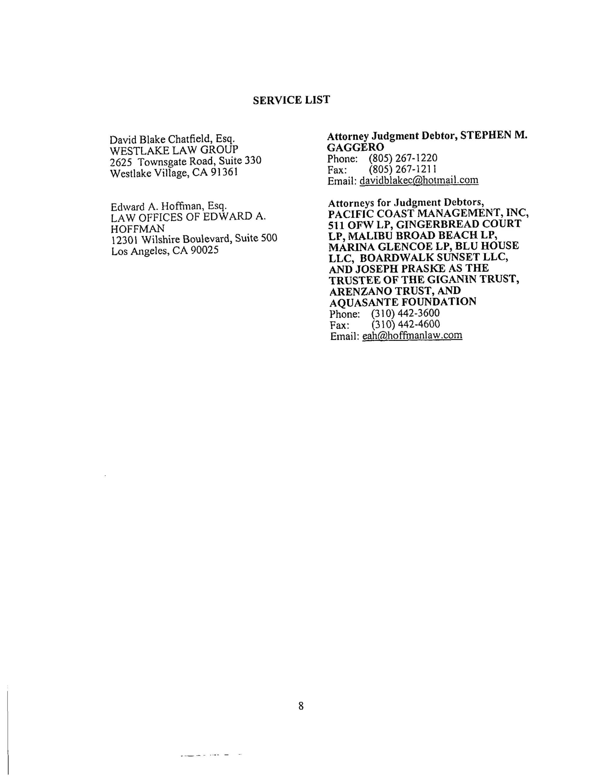 SERVICE LIST
David Blake Chatfield, Esq.
WESTLAKE LAW GROUP
2625 Townsgate Road, Suite 330
Westlake Village, CA 91361
Edward A. Hoffilaan, Esq.
LAW OFFICES OF EDWARD A.
HOFFMAN
12301 Wilshire Boulevard, Suite 500
Los Angeles, CA 90025
Attorney Judgment Debtor, STEPHEN M.
GAGGERO
Phone: (805) 267-1220
Fax: (805) 267-1211
Email: davidblakec@hotmail.com
Attorneys for Judgment Debtors,
PACIFIC COAST MANAGEMENT, 1NC,
511 OFW LP, GINGERBREAD COURT
LP, MALIBU BROAD BEACH LP,
MARINA GLENCOE LP, BLU HOUSE
LLC, BOARDWALK SUNSET LLC,
AND JOSEPH PRASKE AS THE
TRUSTEE OF THE GIGANIN TRUST,
ARENZANO TRUST, AND
AQUASANTE FOUNDATION
Phone: (310) 442-3600
Fax: (310) 442-4600
Email: eah@ho ffmanlaw.com
 