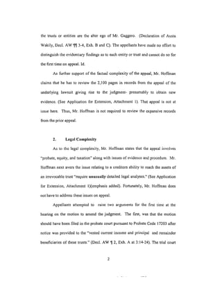 the trustsor entities are the alter ego of Mr. Gaggero. (Declaration of Austa
Wakily, Deck AW _ 3-4, Exh. B and C). The appellants have made no effort to
distinguish the evidentiary findings as to each entity or trust and cannot do so for
the first time on appeal. Id.
As further support of the factual complexity of the appeal, Mr. Hoffrnan
claims that he has to review the 2,100 pages in records from the appeal of the
underlying lawsuit giving rise to the judgment- presumably to obtain new
evidence. (See Application for Extension, Attachment 1). That appeal is not at
issue here. Thus, Mr. Hoffinan is not required to review the expansive records
from the prior appeal.
2. Legal Complexity
As to the legal complexity, Mr. Hoffinan states that the appeal involves
"probate, equity, and taxation" along with issues of evidence and procedure. Mr.
Hoffman next avers the issue relating to a creditors ability to reach the assets of
an irrevocable trust "require unusually detailed legal analyses." (See Application
for Extension, Attachment l)(emphasis added). Fortunately, Mr. Hoffman does
not have to address these issues on appeal.
Appellants attempted to raise two arguments for the first time at the
hearing on the motion to amend the judgment. The fLrst, was that the motion
should have been filed in the probate court pursuant to Probate Code 17203 after
notice was provided to the "vested current income and principal and remainder
beneficiaries of these trusts." (Decl. AW _ 2, Exh. A at 3:14-24). The trial court
 
