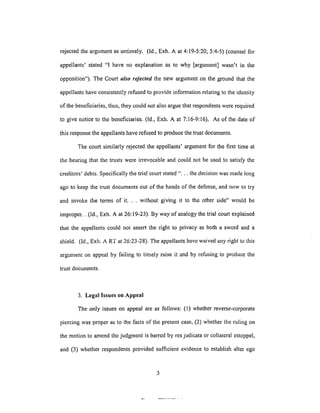 rejectedtheargumentasuntimely. (ld., Exh.A at 4:19-5:20;5:4-5)(counselfor
appellants'stated"I haveno explanationas to why [argument]wasn't in the
opposition").TheCourtalso rejected the new argument on the ground that the
appellants have consistently refused to provide information relating to the identity
of the beneficiaries, thus, they could not also argue that respondents were required
to give notice to the beneficiaries. (ld., Exh. A at 7:16-9:16). As of the date of
this response the appellants have refused to produce the trust documents.
The court similarly rejected the appellants' argument for the first time at
the heating that the trusts were irrevocable and could not be used to satisfy the
creditors' debts. Specifically the trial court stated "... the decision was made long
ago to keep the trust documents out of the hands of the defense, and now to try
and invoke the terms of it... without giving it to the other side" would be
improper.. (Id., Exh. A at 26:19-23). By way of analogy the trial court explained
that the appellants could not assert the right to plivacy as both a sword and a
shield. (Id., Exh. ART at 26:23-28). The appellants have waived any right to this
argument on appeal by failing to timely raise it and by refusing to produce the
trust documents.
3. Legal Issues on Appeal
The only issues on appeal ale as follows: (l) whether reverse-corporate
piercing was proper as to the facts of the present case, (2) whether the ruling on
the motion to amend the judgment is barred by res judicata or collateral estoppel,
and (3) whether respondents provided sufficient evidence to establish alter ego
 