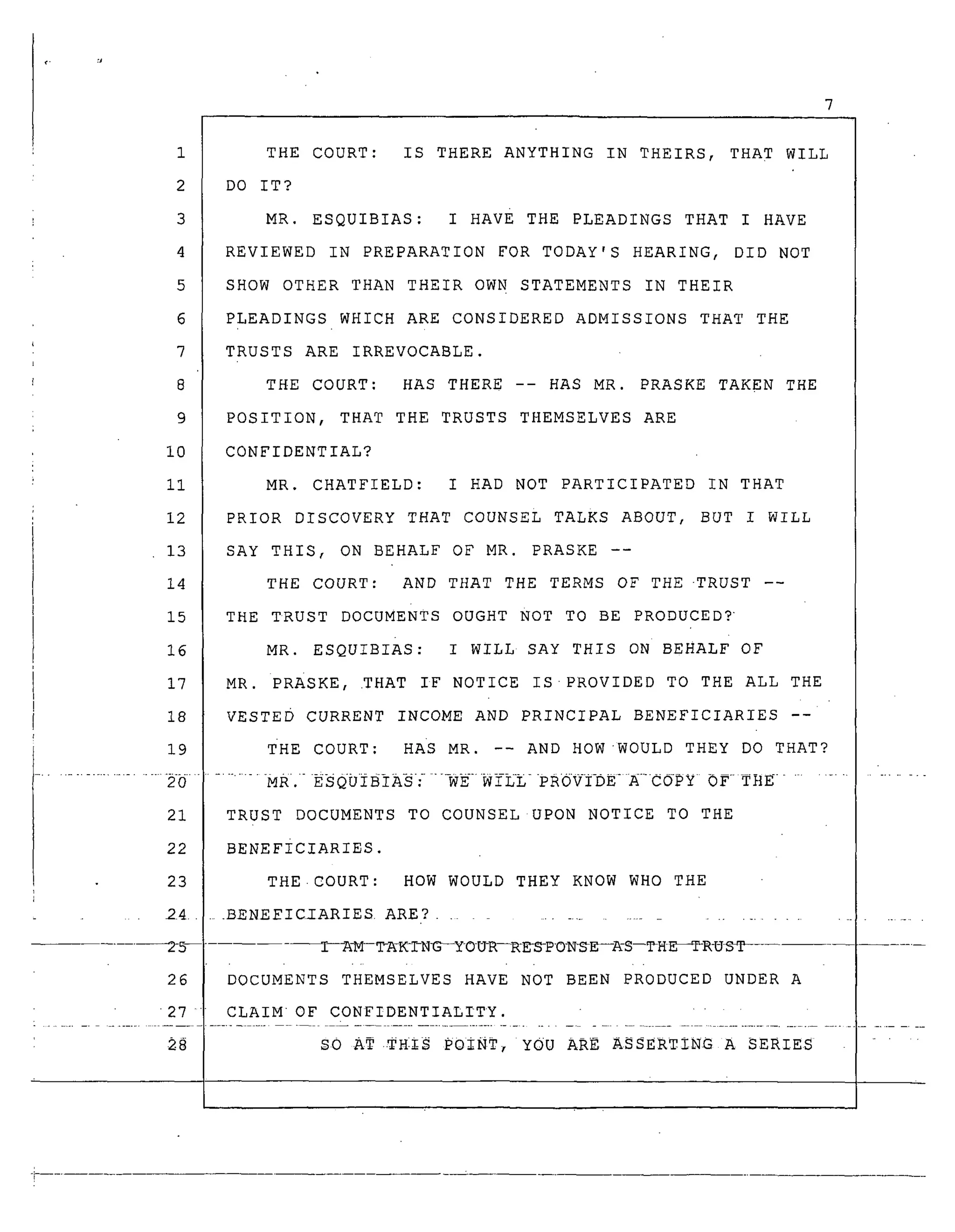 1
2
3
4
5
6
7
8
9
i0
ii
12
13
14
15
16
17
18
19
THE COURT: IS THERE ANYTHING IN THEIRS, THAT WILL
DO IT?
MR. ESQUIBIAS: I HAvE THE PLEADINGS THAT I HAVE
REVIEWED IN PREPARATIONFOR TODAY'S HEARING, DID NOT
SHOWOTHER THAN THEIR OWNSTATEMENTSIN THEIR
PLEADINGS WHICHARE CONSIDEREDADMISSIONS THAT THE
TRUSTS ARE IRREVOCABLE.
THE COURT: HAS THERE -- HAS MR. PRASKETAKEN THE
POSITION, THAT THE TRUSTS THEMSELVESARE
CONFIDENTIAL?
MR. CHATFIELD: I HAD NOT PARTICIPATED IN THAT
PRIOR DISCOVERY THAT COUNSELTALKS ABOUT, BUT I WILL
SAY THIS, ON BEHALF OF MR. PRASKE --
THE COURT: AND THAT THE TERMSOF THE-TRUST --
THE TRUST DOCuMENTs OUGHT NOT TO BE PRODUCED?
MR. ESQUIBIAS: I WILL SAY THIS ON BEHALF OF
MR. PRASKE, .THAT IF NOTICE IS.PROVIDED TO THE ALL THE
VESTED CURRENT INCOME AND PRINCIPAL BENEFICIARIES --
THE COURT: HAS MR. -- AND HOWWOULD THEY DO THAT?
21 TRUST DOCUMENTS TO COUNSEL UPON NOTICE TO THE
22 BENEFICIARIES.
23 THE.COURT: HOW WOULD THEY KNOW WHO THE
24 .....BENEEICIARIES ARE? ..............................
2_ [---A_--TA-K-I-N-G__ OU-R--R-D_P O-N_E --A-S--TH E_I_R-UST
26 DOCUMENTS THEMSELVES HAVE NOT BEEN PRODUCED UNDER A
27 CLAIM OF CONFIDENTIALITY.
_8 SO AT .TH_IS POINT, YOU ARE ASSERTING A SERIES ....
 