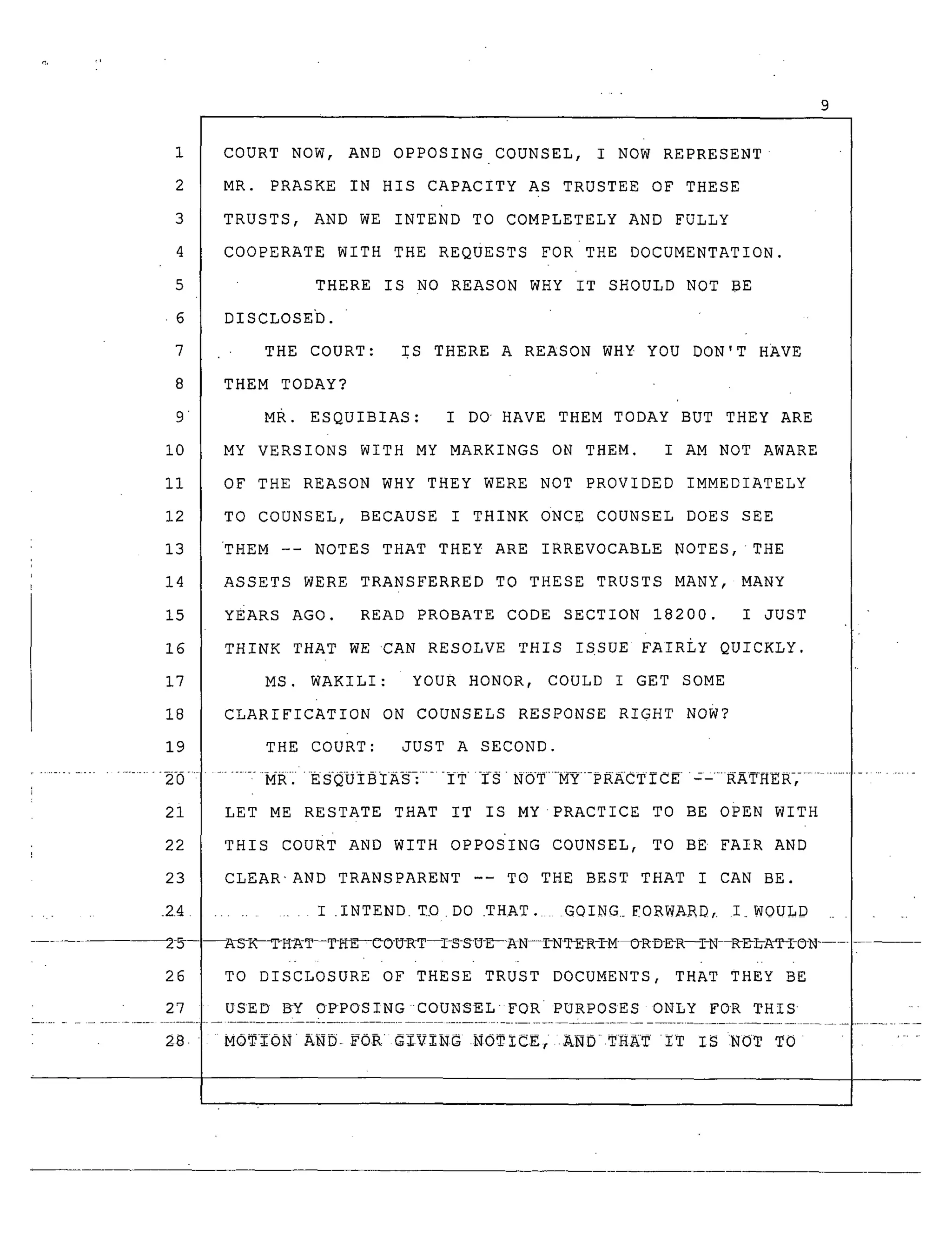 9
10
ii
12
13
14
15
16
17
18
19
21
22
23
...... 2.4
26
27
COURT NOW, AND OPPOSING COUNSEL, I NOW REPRESENT
MR. PRASKE IN HIS CAPACITY AS TRUSTEE OF THESE
TRUSTS, AND WE INTEND TO COMPLETELY AND FULLY
COOPERATE WITH THE REQUESTS FORTHE DOCUMENTATION.
THERE IS NO REASON WHY IT SHOULD NOT BE
DISCLOSED.
THE COURT: IS THERE A REASON WHY YOU DON'T HAVE
THEM TODAY?
MR. ESQUIBIAS: I DO HAVE THEM TODAY BUT THEY ARE
MY VERSIONS WITH MY MARKINGS ON THEM. I AM NOT AWARE
OF THE REASON WHY THEY WERE NOT PROVIDED IMMEDIATELY
TO COUNSEL, BECAUSE I THINK ONCE COUNSEL DOES SEE
THEM -- NOTES THAT THEY ARE IRREVOCABLE NOTES, THE
ASSETS WERE TRANSFERRED TO THESE TRUSTS MANY, MANY
YEARs AGO. READ PROBATE CODE SECTION 18200. I JUST
THINK THAT WE CAN RESOLVE THIS ISSUE FAIRLY QUICKLY.
MS. WAKILI: YOUR HONOR, COULD I GET SOME
CLARIFICATION ON COUNSELS RESPONSE RIGHT Now?
THE COURT: JUST A SECOND.
........ :-MR.ESQOIBIAS_ ...... ITISNOTMY-PRACTICEC-_RAT_HER_ ............
LET ME RESTATE THAT IT IS MY PRACTICE TO BE OPEN WITH
THIS couRT AND WITH OPPOS'ING COUNSEL, TO BE FAIR AND
CLEAR'AND TRANSPARENT -- TO THE BEST THAT I CAN BE.
........ I .INTEND. TD DO .THAT. GOING._FORWAR_, I WQULD _
--A_LIC-_-H-_T--T_E_O-U-RT--I-S-S-U-E--_A-N---I-N_DR-I-M-_RD-DR--I-N _D_A_I_I-©N .....
TO DISCLOSURE OF THESE TRUST DOCUMENTS, THAT THEY BE
USED BY OPPOSINGCOUNSELFORPURPOSES ONLY FOR THIS
28. MO_%0NA_. F0_ G%V-i-NG NOTZCE, .ANDTHAIT IT IS INOT TO ......
 