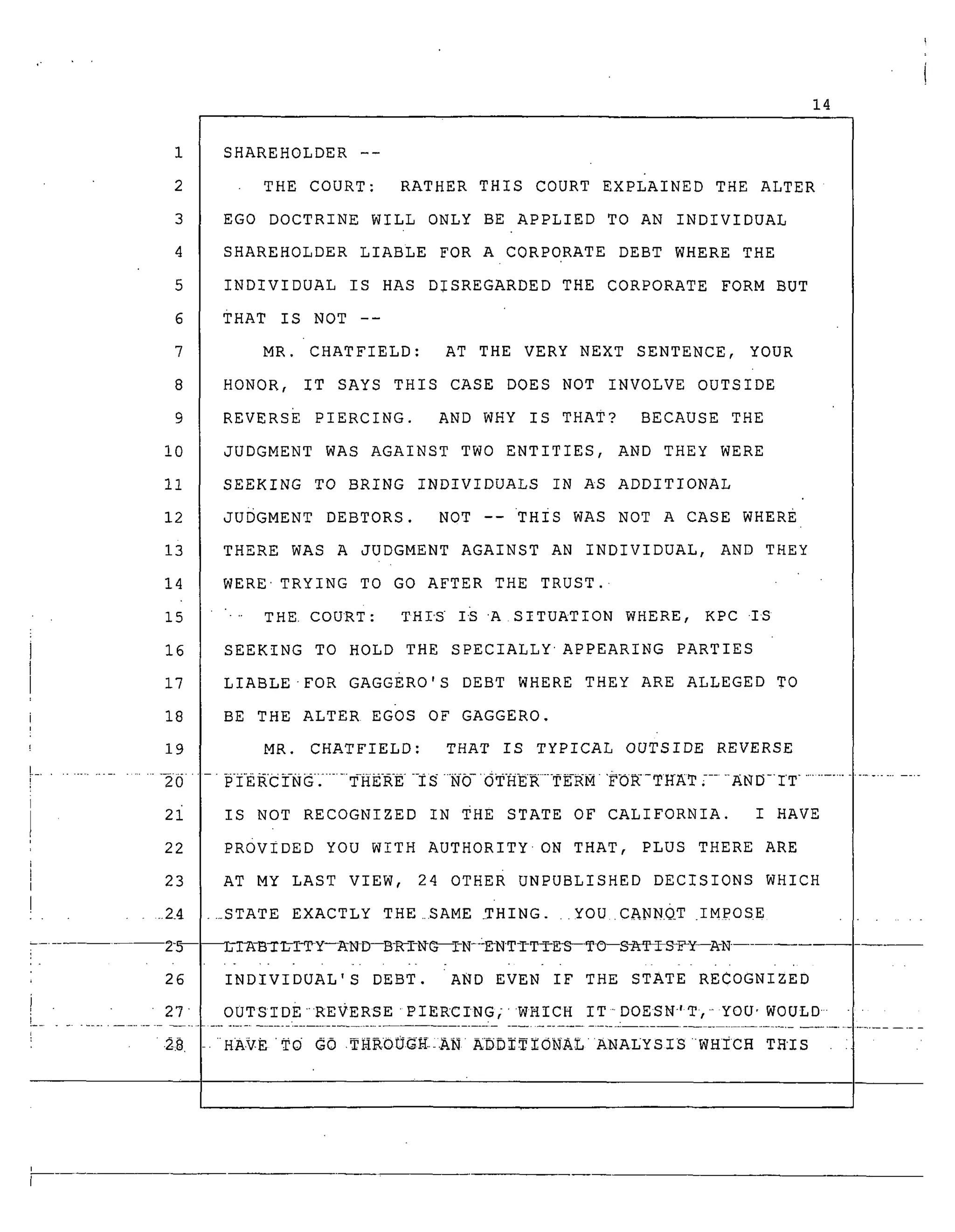 14
6
7
8
9
i0
11
12
1i
14
15
16
17
18
19
SHAREHOLDER --
THE COURT: RATHER THIS COURT EXPLAINED THE ALTER
EGO DOCTRINE WILL ONLY BE APPLIED TO AN INDIVIDUAL
SHAREHOLDER LIABLE FOR A CORPORATE DEBT WHERE THE
INDIVIDUAL IS HAS DISREGARDED THE CORPORATE FORM BUT
THAT IS NOT --
MR. CHATFIELD: AT THE VERY NEXT SENTENCE, YOUR
HONOR, IT SAYS THIS CASE DOES NOT INVOLVE OUTSIDE
REVERSE PIERCING. AND WHY IS THAT? BECAUSE THE
JUDGMENT WAS AGAINST TWO ENTITIES, AND THEY WERE
SEEKING TO BRING INDIVIDUALS IN AS ADDITIONAL
JUDGMENT DEBTORS. NOT --THIS WAS NOT A CASE WHERE
THERE WAS A JUDGMENT AGAINST AN INDIVIDUAL, AND THEY
WERETRYING TO GO AFTER THE TRUST.
"'" THE. CouRT: THIS I-S A SITUATION WHERE, KPC .IS
SEEKING TO HOLD THE SPECIALLYAPPEARING PARTIES
LIABLE-FOR GAGGERo'S DEBT WHERE THEY ARE ALLEGED TO
BE THE ALTER EGOS OF GAGGERO.
MR. CHATFIELD: THAT IS TYPICAL OUTSIDE REVERSE
.........................20 .... P-IE RC IN G: ........THER-E -IS "NO '_THER-TERM "_- THaT [....._N D- IT ......................
2i IS NOT RECOGNIZED IN THE STATE OF CALIFORNIA. I HAVE
22 PROVIDED YOU WITH AUTHORITYON THAT, PLUS THERE ARE
23 AT MY LAST VIEW, 24 OTHER UNPUBLISHED DECISIONS WHICH
.... 2_4 .._STATE EXACTLY THE_SAME _THING...YOU .CANN.QT .IMPOSE
25--_-B_/I-TY--_ND--B-_I-_G--I-N-_N-TTTTE_--TO--SgfI_ISi_Y--A-N
........... [ - .
26 INDIVIDUAL'S DEBT. AND EVEN IF THE STATE RECOGNIZED
27 OUTSIDEREVERSE PIERCING;WHICH ITDOESN-'T, YOU'WOULD
2_8 HAVETO GO .gHKOUGZ;AN A_DI_ZONAL ANALYSIS WHICH THIS
 