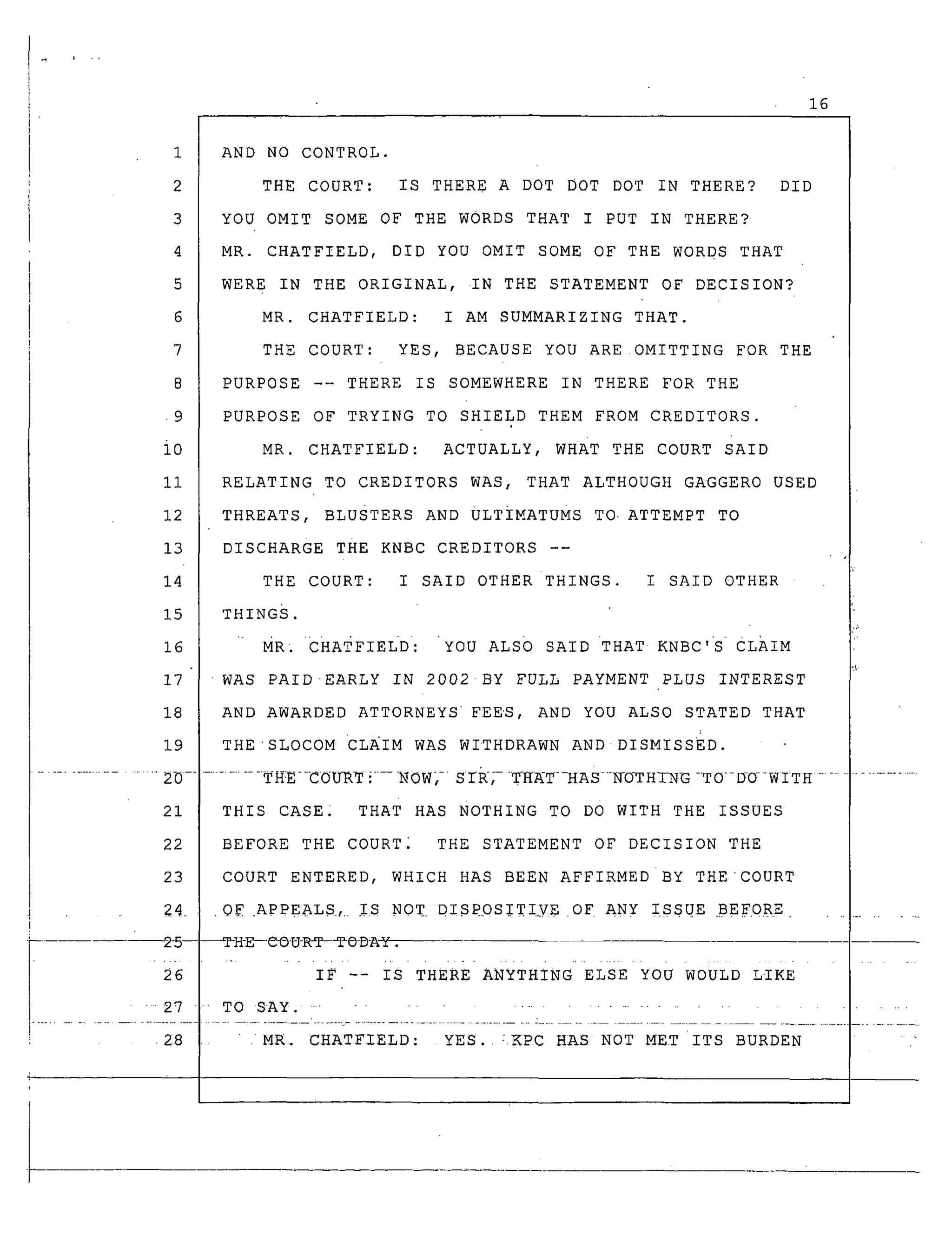 16
5
6
7
8
.9
io
ii
12
13
14
15
16
17
18
19
AND NO CONTROL.
THE COURT: IS THERE A DOT DOT DOT IN THERE? DID
YOU OMIT SOME OF THE WORDS THAT I PUT IN THERE?
MR. CHATFIELD, DID YOU OMIT SOME OF THE WORDS THAT
WERE IN THE ORIGINAL, IN THE STATEMENT OF DECISION?
MR. CHATFIELD: I AM SUMMARIZING THAT.
THE COURT: YES, BECAUSE YOU ARE OMITTING FOR THE
PURPOSE -- THERE IS SOMEWHERE IN THERE FOR THE
PURPOSE OF TRYING TO SHIELD THEM FROM CREDITORS.
MR. CHATFIELD: ACTUALLY, WHAT THE COURT SAID
RELATING TO CREDITORS WAS, THAT ALTHOUGH GAGGERO USED
THREATS, BLUSTERS AND ULTIMATUMS TO. ATTEMPT TO
DISCHARGE THE KNBC CREDITORS --
THE COURT: I SAID OTHER THINGS. I SAID OTHER
THINGS.
MR; CHATFIELD: "YOU ALSO SAID THAT KNBC'S' CLAIM
WAS PAIDEARLY IN 2002 BY FULL PAYMENT PLUS INTEREST
AND AWARDED ATTORNEYS FEES, AND YOU ALSO STATED THAT
THE'SLOCOM CLAIM WAS WITHDRAWN AND DISMISSED.
.................... 20 ................ TH:E--COUR_r i .... NOW,- S rR,- T-H_T--HAS-_O_rH_G -TO--DO-WITH .....
21 THIS CASE THAT HAS NOTHING TO DO WITH THE ISSUES
22
23
2_4.
2-5--
26
....27
i
" 28 MR. CHATFIELD: YES. :.KPC HAS NOT MET ITS BURDEN
BEFORE THE COURT" THE STATEMENT OF DECISION THE
COURT ENTERED, WHICH HAS BEEN AFFIRMED BY THE'COURT
.0_ .APPEALS.,. IS NOT DISPOSIT!.VE OF ANY ISSUE .BEF.0RE .............
_H-E--t-_D_-Rq_ODA_. --.
IF -- IS THERE ANYTHING ELSE YOU WOULD LIKE
TO SAY. ................................
 