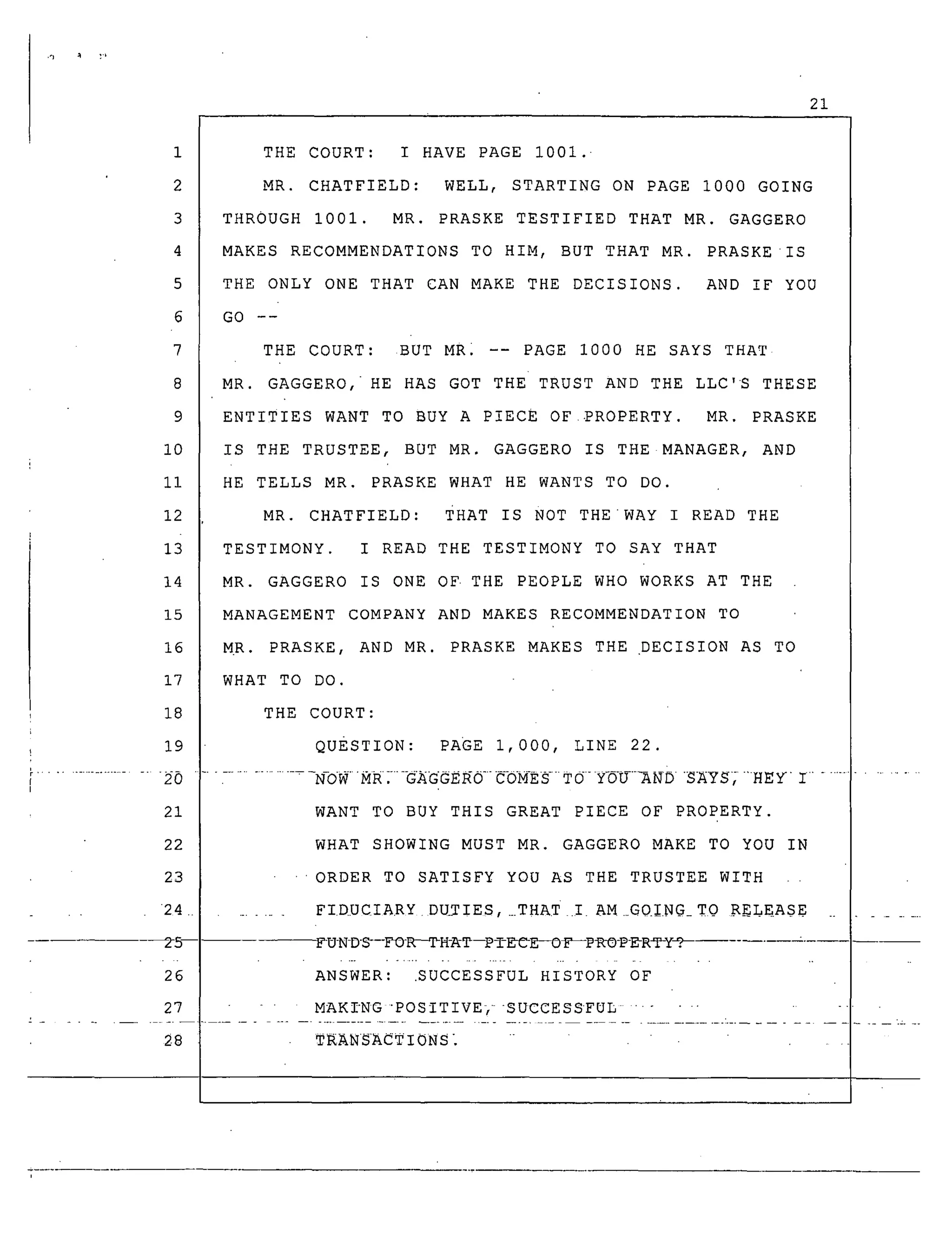 ,'3 _ '_
21
1
2
3
4
5
6
7
8
9
i0
ii
12
13
14
15
16
17
18
19
21
22
THE COURT: I HAVE PAGE i001. •
MR. CHATFIELD: WELL, STARTING ON PAGE 1000 GOING
THROUGH I001. MR. PRASKE TESTIFIED THAT MR. GAGGERO
MAKES RECOMMENDATIONS TO HIM, BUT THAT MR. PRASKE •IS
THE ONLY ONE THAT CAN MAKE THE DECISIONS. AND IF YOU
GO --
THE COURT: BUT MR. -- PAGE i000 HE SAYS THAT
MR. GAGGERO, HE HAS GOT THE TRUST AND THE LLC'S THESE
ENTITIES WANT TO BUY A PIECE OF PROPERTY. MR. PRASKE
IS THE TRUSTEE, BUT MR. GAGGERO IS THE MANAGER, AND
HE TELLS MR. PRASKE WHAT HE WANTS TO DO.
MR. CHATFIELD: THAT IS NOT THEWAY I READ THE
TESTIMONY. I READ THE TESTIMONY TO SAY THAT
MR. GAGGERO IS ONE OF• THE PEOPLE WHO WORKS AT THE
MANAGEMENT COMPANY AND MAKES RECOMMENDATION TO
MR. PRASKE, AND MR. PRASKE MAKES THE DECISION AS TO
WHAT TO DO.
THE COURT:
QUESTION: PAGE 1,000, LINE 22.
..................... _OWMR:---G_GGE_O-CbN-E_TO-Y___NO_NYS_"HEYI ..................
WANT TO BUY THIS GREAT PIECE OF PROPERTY.
WHAT SHOWING MUST MR. GAGGERO MAKE TO YOU IN
23
24 ............
26
ORDER TO SATISFY YOU AS THE TRUSTEE WITH
FIDUCIARY D_TIES,_THAT ! AM G0_NG_TQ RELEASE
FU-N-D-_--FO-_H-_T--PTE_C-E_OI_-pR_9_R_y_
ANSWER: .SUCCESSFUL HISTORY OF
27 - MAKI'NG "POSITIVE} SUCCESSFUL ..........
28 TRANSACTIONS_
 