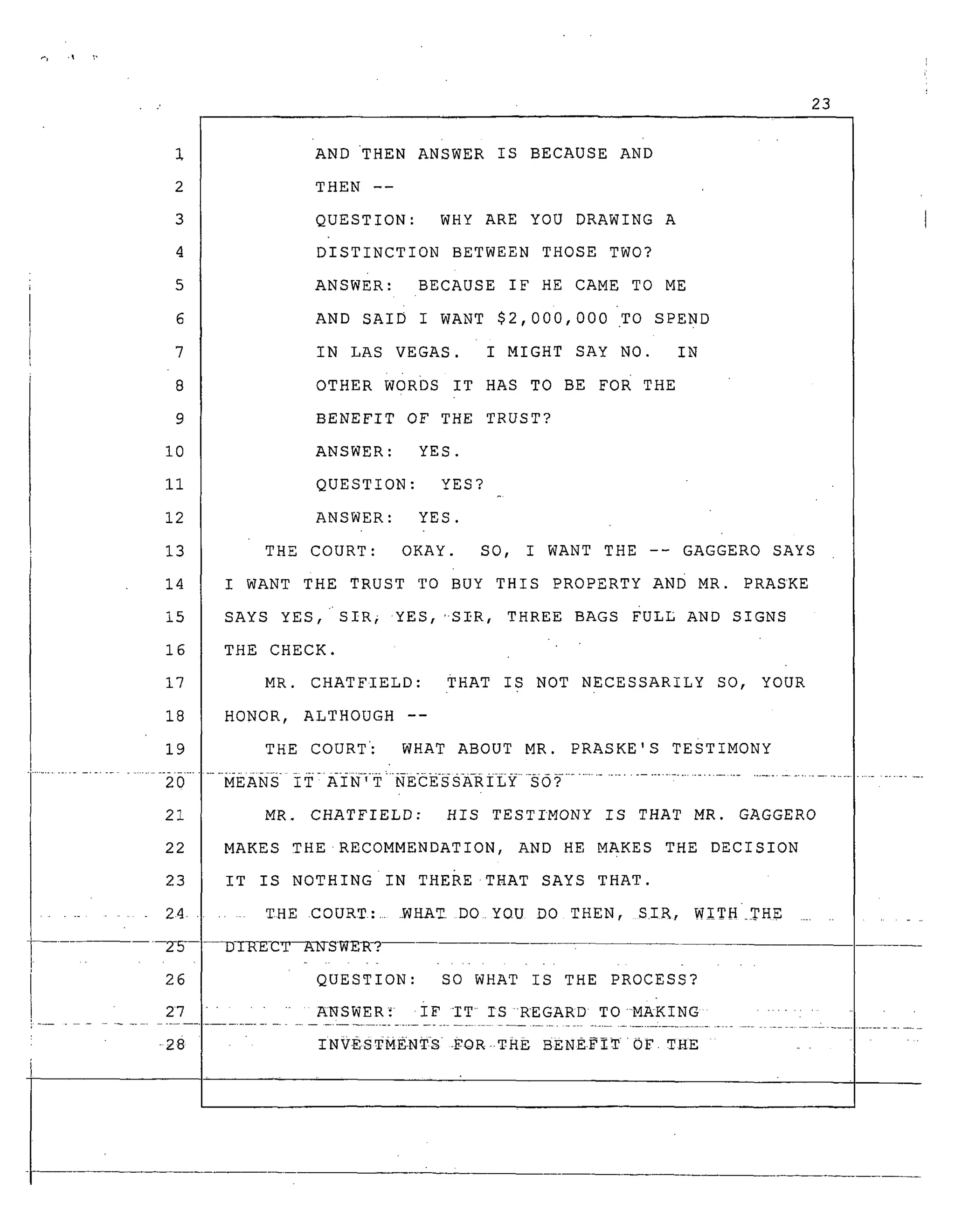 4
5
6
7
8
9
i0
ii
12
13
14
15
16
17
18
19
2O
21
22
23
.......... 24.
-2-5--
26
27
.z
23
AND THEN ANSWER IS BECAUSE AND
THEN --
QUESTION: WHY ARE YOU DRAWING A
DISTINCTION BETWEEN THOSE TWO?
ANSWER: BECAUSE IF HE CAME TO ME
AND sAID I WANT $2,000,000 TO SPEND
IN LAS VEGAS. I MIGHT SAY NO. IN
OTHER woRDs IT HAS TO BE FOR THE
BENEFIT OF THE TRUST?
ANSWER: YES.
QUESTION: YES?
ANSWER: YES.
THE COURT: OKAY. SO, I WANT THE -- GAGGERO SAYS
I WANT THE TRUST TO BUY THIS PROPERTY AND MR. PRASKE
SAYS YES,'SIR, YES, 'SIR, THREE BAGS FULL AND SIGNS
THE CHECK.
MR. CHATFIELD: THAT IS NOT NECESSARILY SO, YOUR
HONOR, ALTHOUGH --
THE COURT': WHAT ABOUT MR. PRASKE'S TESTIMONY
MR_ CHATFIELD: HIS TESTIMONY IS THAT MR. GAGGERO
MAKES THE RECOMMENDATION, AND HE MAKES THE DECISION
IT IS NOTHING IN THEiE THAT SAYS THAT.
. THE COURT: ...._HA_ DO YOU DO THEN, SIR, WITH THE .........
_-yRE_X_-A-N-S-WE_? -
QUESTION: SO WHAT IS THE PROCESS?
...... _NSWER_ iF IT IS REGARD TOMAKING
.................................... ............................................. =...................... z...................
-28 INVESTME.NTS -FOR ..THE. BENE.FIT0F. THE . . "
 