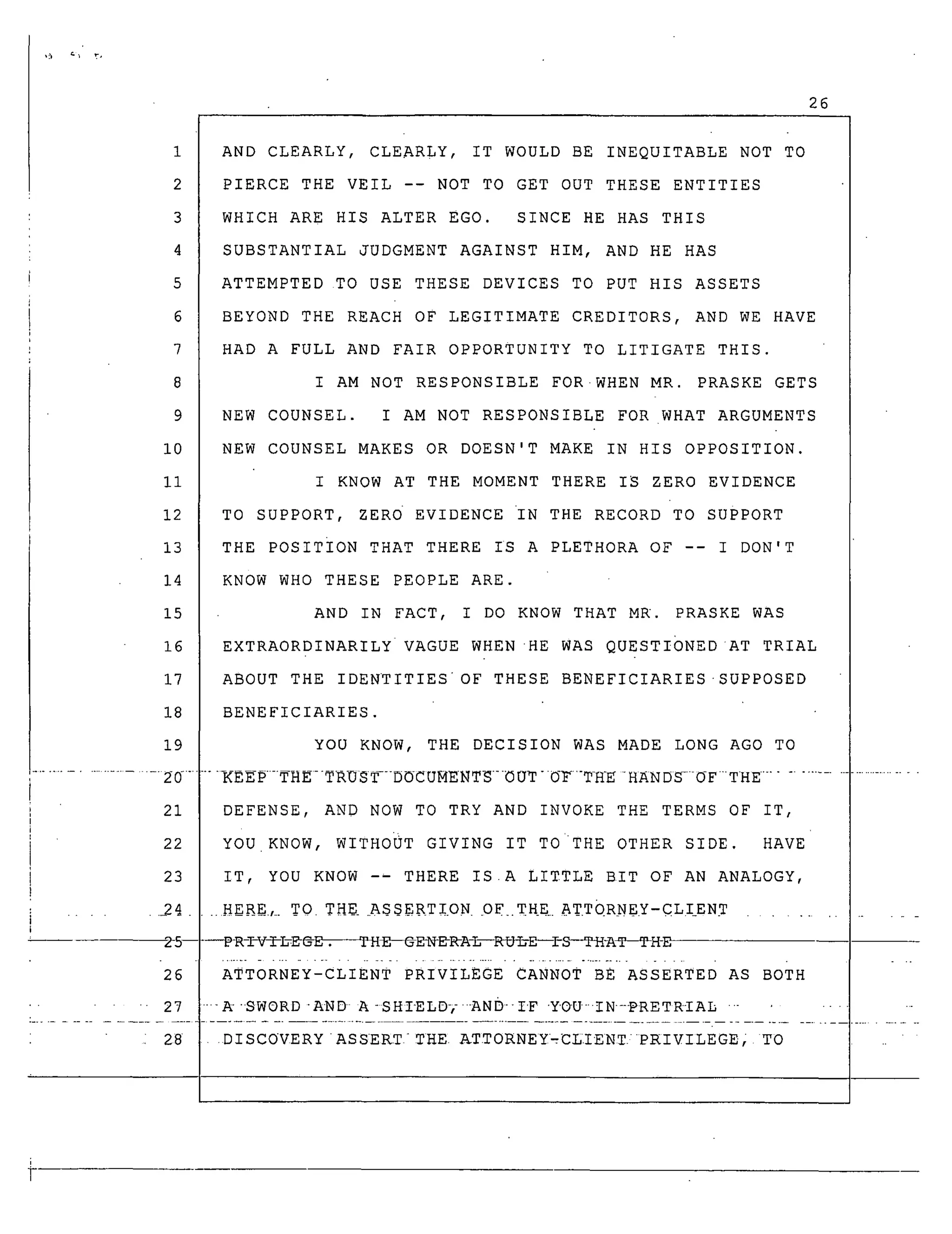 26
1
2
3
4
5
6
7
8
9
i0
Ii
12
13
14
15
16
17
18
19
......................... 2_ 0_...
21
22
23
........ 24
AND CLEARLY, CLEARLY, IT WOULD BE INEQUITABLE NOT TO
PIERCE THE VEIL -- NOT TO GET OUT THESE ENTITIES
WHICH ARE HIS ALTER EGO. SINCE HE HAS THIS
SUBSTANTIAL JUDGMENT AGAINST HIM, AND HE HAS
ATTEMPTED TO USE THESE DEVICES TO PUT HIS ASSETS
BEYOND THE REACH OF LEGITIMATE CREDITORS, AND WE HAVE
HAD A FULL AND FAIR OPPORTUNITY TO LITIGATE THIS.
I AM NOT RESPONSIBLE FOR.WHEN MR. PRASKE GETS
NEW COUNSEL. I AM NOT RESPONSIBLE FOR WHAT ARGUMENTS
NEW COUNSEL MAKES OR DOESN'T MAKE IN HIS OPPOSITION.
I KNOW AT THE MOMENT THERE IS ZERO EVIDENCE
TO SUPPORT, ZERO EVIDENCE IN THE RECORD TO SUPPORT
THE POSITION THAT THERE IS A PLETHORA OF -- I DON'T
KNOW WHO THESE PEOPLE ARE.
AND IN FACT, I DO KNOW THAT MR. PRASKE WAS
EXTRAORDINARILY VAGUE WHENHE WAS QUEsTIONED AT TRIAL
ABOUT THE IDENTITIESOF THESE BENEFICIARIES-SUPPOSED
BENEFICIARIES.
YOU KNOW, THE DECISION WAS MADE LONG AGO TO
..... _p-.--TH_--TRU_--DOCUMENT_--_UT-._F.-TH_E-H_ND_.-OF-THE ..............................
DEFENSE, AND NOW TO TRY AND INVOKE THE TERMS OF IT,
YOU KNOW, WITHOUT GIVING IT TO THE OTHER SIDE. HAVE
IT, YOU KNOW -- THERE IS.A LITTLE BIT OF AN ANALOGY,
..Hg_$.,_ TO TH_ A$$ERTI.ON OF_.THE ATTORNEY-CLIENT ..............
---P-R-_V_L-_ @_E-- @EN-_A_--_H-L-E_S---TH-AT--TH-E
ATTORNEY-CLIENT PRIVILEGE CANNOT BE ASSERTED AS BOTH
'-k'SWORD'AND A-SHIELD-,-AND--I'F "YOU-"IN-PRETRTAL ........
28 DISCOVERY ASSERT- THE ATTORNEY_CLIENT/PP_IVILEGE, TO
 