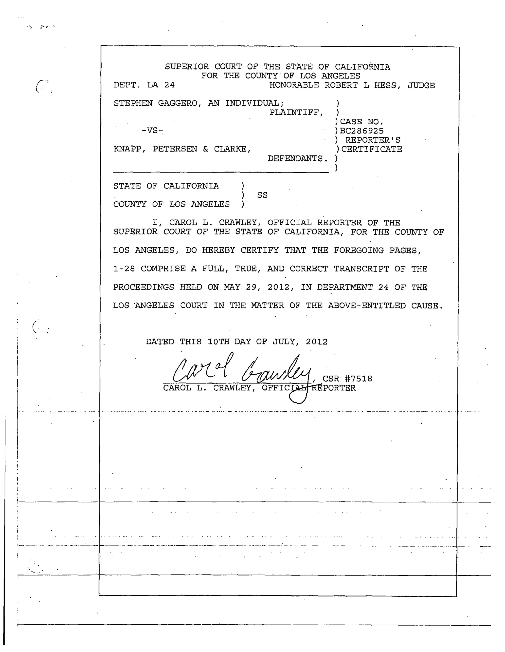 /
SUPERIOR COURT OF THE STATE OF CALIFORNIA
FOR THE COUNTY OF LOS ANGELES
DEPT. LA 24 HONORABLE ROBERT L HESS, JUDGE
STEPHEN GAGGERO, AN INDIVIDUAL;
PLAINTIFF,
CASE NO.
-VS- BC286925
REPORTER 'S
KNAPP, PETERSEN & CLARKE, CERTIFICATE
DEFENDANTS.
STATE OF CALIFORNIA )
) ss
COUNTY OF LOS ANGELES )
I, CAROL L. CRAWLEY, OFFICIAL REPORTER OF THE
SUPERIOR COURT OF THE STATE OF CALIFORNIA, FOR THE COUNTY OF
LOS ANGELES, DO HEREBY CERTIFY THAT THE FOREGOING •PAGES,
1-28 COMPRISE A FULL, TRUE, AND CORRECT TRANSCRIPT OF THE
PROCEEDINGS HELD ON MAY• 29, 2012, IN DEPARTMENT 24 OF THE
LOS "ANGELES COURT IN THE MATTER OF THE ABOVE-ENTITLED CAUSE.
DATED THIS 10TH DAY OF JULY, 2012
 