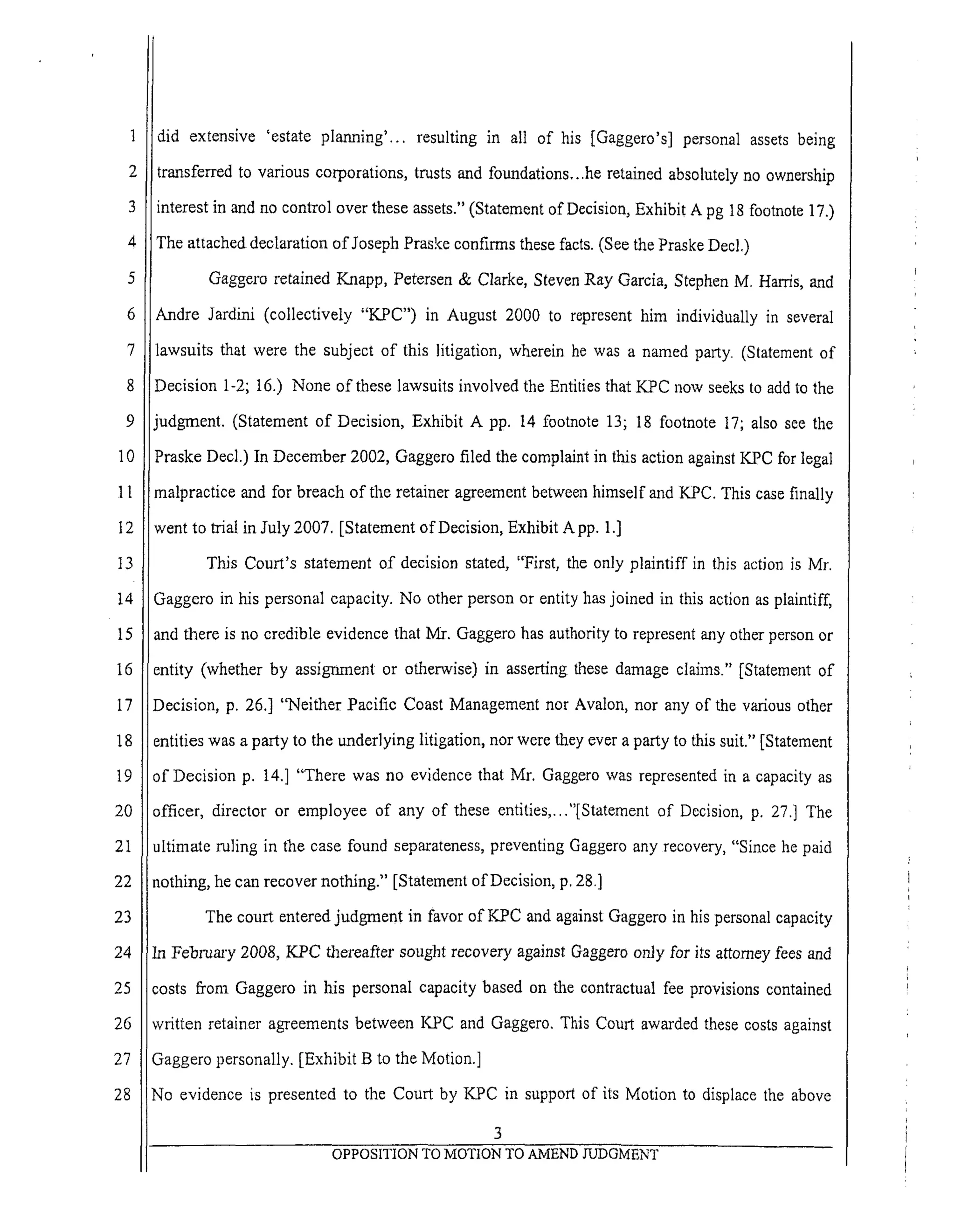 6
7
8
9
10
1l
12
t3
14
15
16
17
18
19
2O
21
22
23
24
25
26
27
28
did extensive 'estate planning'.., resulting in all of his [Gaggero's] personal assets being
transferred to various corporations, trusts and foundations...he retained absolutely no ownership
interest in and no control over these assets." (Statement of Decision, Exhibit A pg 18 footnote 17.)
The attached declaration of Joseph Praske confirms these facts. (See the Praske Decl.)
Gaggero retained Knapp, Petersen & Clarke, Steven Ray Garcia, Stephen M. Harris, and
Andre Jardini (collectively "KPC") in August 2000 to represent him individually in several
lawsuits that were the subject of this litigation, wherein he was a nmned party. (Statement of
Decision 1-2; 16.) None of these lawsuits involved the Entities that KPC now seeks to add to the
judgment. (Statement of Decision, Exhibit A pp. 14 footnote 13; 18 footnote 17; also see the
Pmske Deck) In December 2002, Gaggero filed the complaint in this action against KPC for legal
malpractice and for breach of the retainer agreement between himself and KPC. This case finally
went to trial in July 2007, [Statement of Decision, Exhibit A pp. 1.]
This Court's statement of decision stated, "First, the only plaintiff in this action is Mr.
Gaggero in his personal capacity. No other person or entity has joined in this action as plaintiff,
and there is no credible evidence that Mr. Gaggero has authority to represent any other person or
entity (whether by assignment or otherwise) in asserting these damage claims." [Statement of
Decision, p. 26.] "Neither Pacific Coast Management nor Avalon, nor any of the various other
entities was a party to the underlying litigation, nor were they ever a party to this suit." [Statement
of Decision p. 14.] "There was no evidence that Mr. Gaggero was represented in a capacity as
officer, director or employee of any of these entities,..."[Statement of Decision, p. 27.] The
ultimate ruling in the case found separateness, preventing Gaggero any recovery, "Since he paid
nothing, he can recover nothing." [Statement of Decision, p. 28.]
The court entered judgment in favor of KPC and against Gaggero in his personal capacity
In Februm'y 2008, K.PC thereafter sought recovery against Oaggero only for its attorney fees and
costs from Gaggero in his personal capacity based on the contractual fee provisions contained
written retainer agreements between KPC and Gaggero. This Court awarded these costs against
Gaggero personally. [Exhibit B to the Motion.]
No evidence is presented to the Court by KPC in support of its Motion to displace the above
3
OPPOSITION TO MOTION TO AMEND JUDGMENT
 