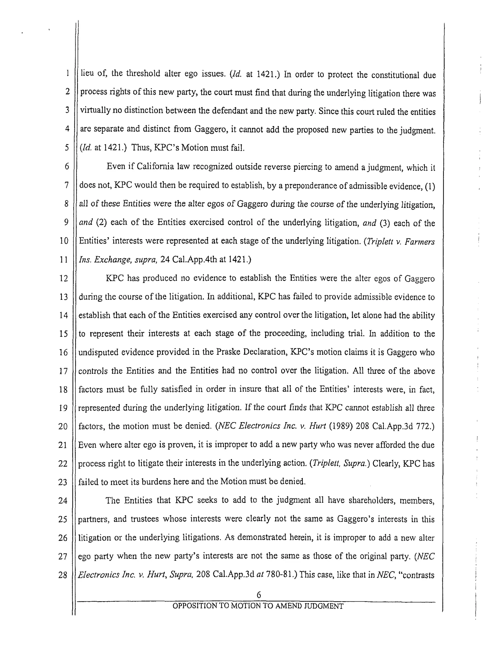 6
7
8
9
10
11
12
13
14
15
16
17
18
19
20
21
22
23
24
25
26
27
28
lieu of, the threshold alter ego issues. (ld. at 1421.) In order to protect the constitutional due
process rights of this new party, the court must find that during the underlying litigation there was
virtually no distinction between the defendant and the new party. Since this court ruled the entities
are separate and distinct from Gaggero, it cannot add the proposed new parties to the judgment.
([d, at 1421.) Thus, KPC's Motion must fail.
Even if California law recognized outside reverse piercing to amend a judgment, which it
does not, KPC would then be required to establish, by a preponderance of admissible evidence, (1)
all of these Entities were the alter egos of Gaggero during the course of the underlying litigation,
and (2) each of the Entities exercised control of the underlying litigation, and (3) each of the
Entities' interests were represented at each stage of the underlying litigation. (Triplett v. Farmers
Ins. Exchange, supra, 24 Cal.App.4th at 1421.)
KPC has produced no evidence to establish the Entities were the alter egos of Gaggero
during the course of the litigation. In additional, KPC has failed to provide admissible evidence to
establish that each of the Entities exercised any control over the litigation, let alone had the ability
to represent their interests at each stage of the proceeding, including trial. In addition to the
undisputed evidence provided in the Praske Declaration, KPC's motion claims it is Gaggcro who
controls the Entities and the Entities had no control over the litigation. All three of the above
factors must be fully satisfied in order in insure that all of the Entities' interests were, in fact,
represented during the underlying litigation. If the court finds that KPC cannot establish all three
factors, the motion must be denied. (NEC Electronics Inc. v. Hurt (1989) 208 Cal.App.3d 772.)
Even where alter ego is proven, it is improper to add a new party who was never afforded the due
process right to litigate their interests in the underlying action. (Triplett, Supra.) Clearly, KPC has
failed to meet its burdens here and the Motion must be denied.
The Entities that KPC seeks to add to the judgment all have shareholders, members,
?artners, and trustees whose interests were clearly not the same as Gaggero's interests in this
litigation or the underlying litigations. As demonstrated herein, it is improper to add a new alter
ego party when the new party's interests are not the same as those of the original party. (NEC
Electronics lnc, v. Hurt, Supra, 208 Cal.App.3d at 780-81 ,) This case, like that in NEC, "contrasts
6
OPPOSITION TO MOTION TO AMEND JUDGMENT
 