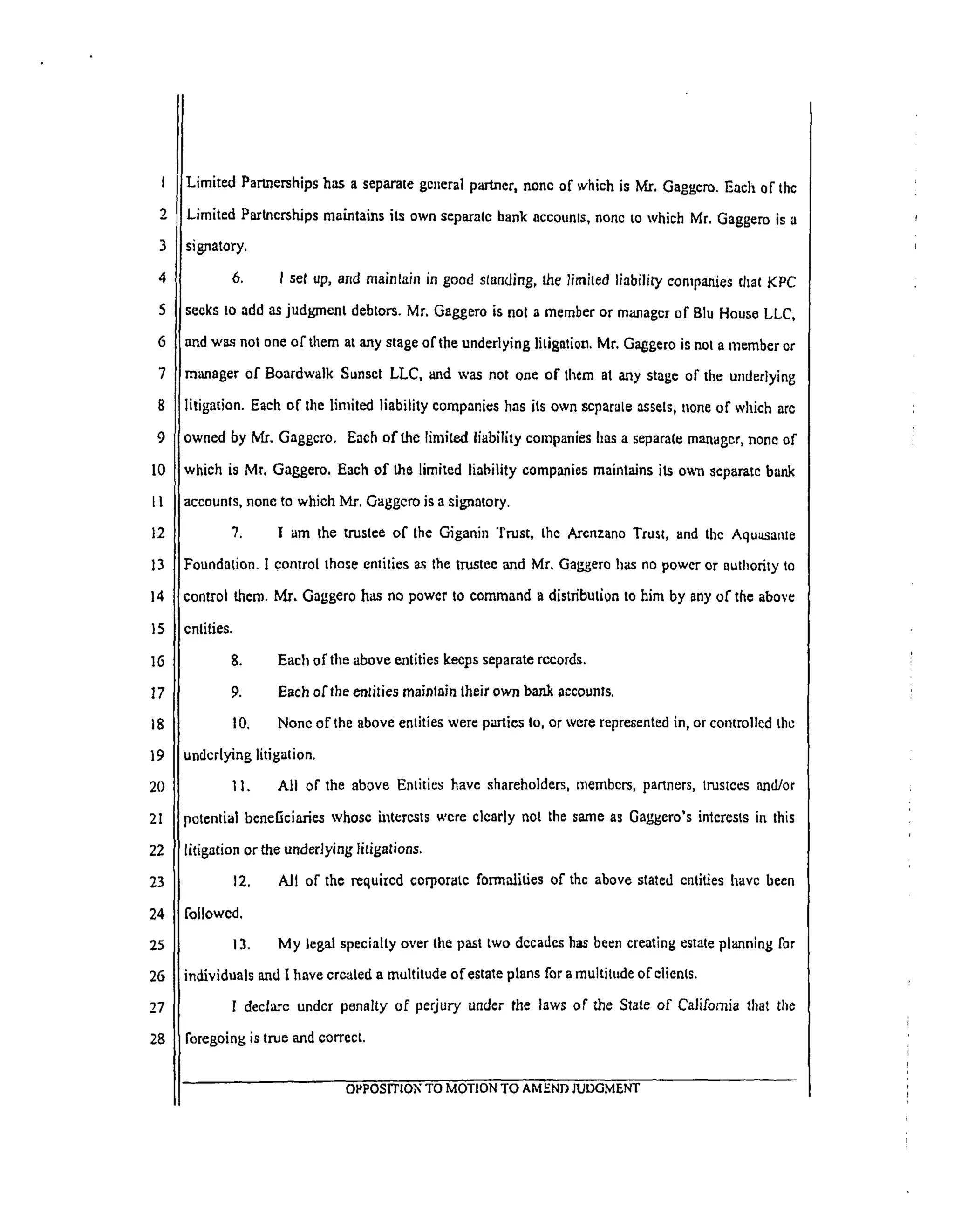 I
2
3
4
5
6
7
8
9
10
I!
12
13
14
15
16
17
18
19
20
21
22
23
24
25
26
27
28
LimitedPartnershipshas a separategeneralpml.ncr,none ofwhichisMr. Gaggcro.Each ofthc
Limited Partnerships maintains its own separate bank accounts, none to which Mr. Gaggero is a
signatory.
6. I set up, and maintain in good standing, the limited liability companies tl_at KPC
seeks to add as judgment debtors. Mr. Gaggero is not a member or manager of Blu House LLC,
and was not one of them at any stage of the underlying litigation. Mr. Gaggero is nol a member or
manager of Boardwalk Sunset LLC, and was not one of them al any stage of the underlying
litigation. Each of the limited liability companies has its own separate assets, none of which are
owned by Mr. Gaggcro. Each of the limited liability companies has a separate manager, none of
which is Mr, Gaggero. Each of the limited liability companies maintains its own separate bank
accounts, none to which. Mr. Gaggcro is a signatory.
7. I am the trustee of the Giganin Trust, the Arenzano Trust, and the Aquasante
Foundation. I control those entities as the trustee and Mr. Gaggero has no power or authority to
control them. Mr. Gaggero has no power to command a distributLon to him by any of the above
cntities.
8.
9.
10.
Each of tim 'above entities keeps separate records.
Each of the entities maintain their own bank accounts.
None of the above entities were parties to, or wore represented in, or controlled the
underlying litigation.
11. All of the above Entities have shareholders, members, partners, trustees and/or
"_otential beneficiaries whose interests were clearly not the same as Gaggero's interests in this
litigation or the underlying litigations.
All of the required corporate formalities of the above stated entities have been12.
followed.
13. My legal specialty over the past two decades has been creating estate planning for
individuals and I have created a multitude of estate plans for a multitude of clients.
I declare under penalty of perjury under the laws or"the State of California that the
foregoing is true and correct.
OPPOSITION TO MOTION TO AMEND JUDGMENT
 