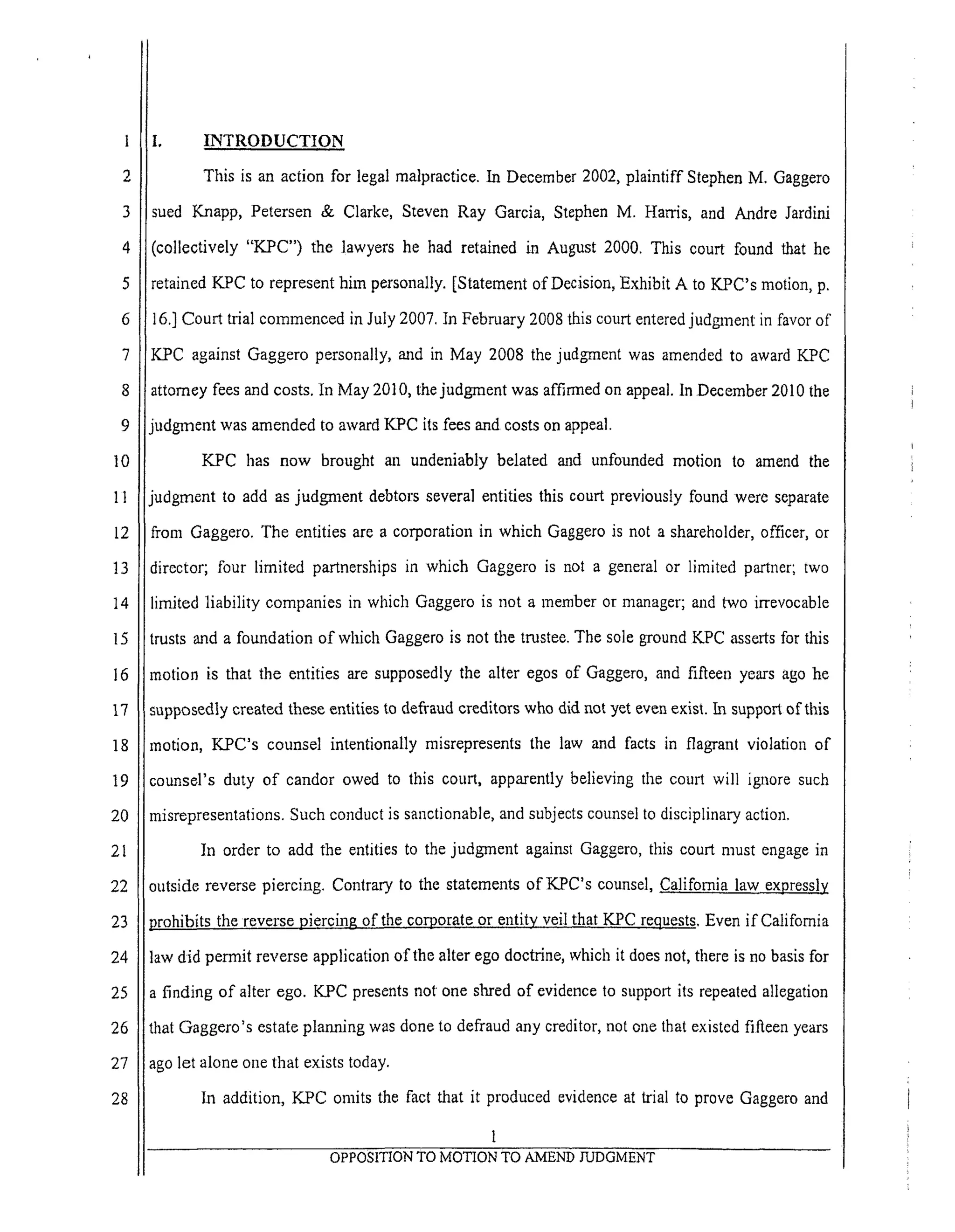 6
7
8
9
10
11
12
13
14
15
16
17
18
19
20
2l
22
23
24
25
26
27
28
I, INTRODUCTION
This is an action for legal malpractice. In December 2002, plaintiff Stephen M. Gaggero
sued Knapp, Petersen & Clarke, Steven Ray Garcia, Stephen M. Harris, and Andre Jardini
collectively "KPC") the lawyers he had retained in August 2000. This court found that he
etained K_C to represent him personally. [Statement of Decision, Exhibit A to KPC's motion, p.
6.] Court trial commenced in July 2007. In February 2008 this court entered judgment in favor of
K.PC against Gaggero personally, and in May 2008 the judgment was amended to award KPC
attorney fees and costs. In May 2010, the judgment was affirmed on appeal, in December 2010 the
iudgment was amended to award KPC its fees and costs on appeal.
KPC has now brought an undeniably belated and unfounded motion to amend the
udgment to add as judgment debtors several entities this court previously found were separate
From Gaggero. The entities are a corporation in which Gaggero is not a shareholder, officer, or
director; four limited partnerships in which Gaggero is not a general or limited partner; two
limited liability companies in which Gaggero is not a member or manager; and two irrevocable
trusts and a foundation of wlfich Gaggero is not the trustee. The sole ground KPC ,asserts for this
motion is that the entities are supposedly the alter egos of Gaggero, and fifteen years ago he
supposedly created these entities to defraud creditors who did not yet even exist. In support of this
motion, KPC's counsel intentionally misrepresents the law and facts in flagrant violation of
counsel's duty of candor owed to this court, apparently believing the court will ignore such
misrepresentations. Such conduct is sanctionable, and subjects counsel to disciplinary action.
In order to add the entities to the judgment against Gaggero, this court must engage in
outside reverse piercing. Contrary to the statements of KPC's counsel, California law expressly
prohibits the reverse piercing of the corporate or entity veil that KPC requests. Even if California
law did permit reverse application of the alter ego doctrine, which it does not, there is no basis for
a finding of alter ego. KPC presents not one shred of evidence to support its repeated allegation
that Gaggero's estate planning was done to defraud any creditor, not one that existed fifteen years
ago let alone one that exists today.
In addition, KPC omits the fact that it produced evidence at trial to prove Gaggem and
1
OPPOSITION TO MOTION TO AMEND JUDGMENT
 