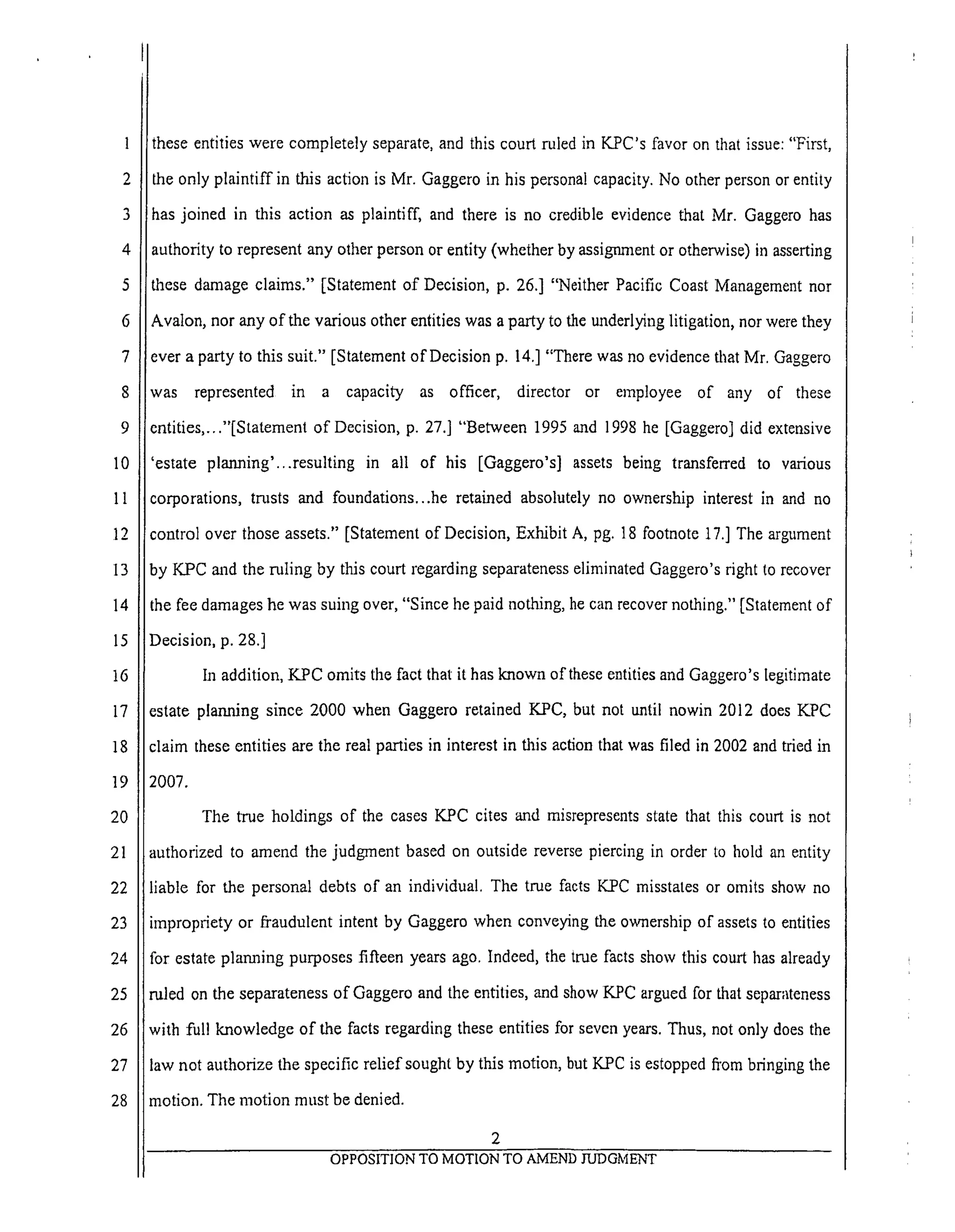 6
7
8
9
10
11
12
13
14
15
16
17
18
19
20
21
22
23
24
25
26
27
28
these entities were completely separate, and this court ruled in KPC's favor on that issue: "First,
the only plaintiff in this action is Mr. Gaggero in his personal capacity. No other person or entity
has joined in this action as plaintiff, and there is no credible evidence that Mr. Gaggero has
authority to represent any other person or entity (whether by assignment or otherwise) in asserting
these damage claims." [Statement of Decision, p. 26.] "Neither Pacific Coast Management nor
Avalon, nor any of the various other entities was a party to the mlderlying litigation, nor were they
ever a party to this suit." [Statement of Decision p. 14.] "There was no evidence that Mr. Gaggero
was represented in a capacity as officer, director or employee of any of these
entities,..."[Statement of Decision, p. 27.] "Between 1995 and 1998 he [Gaggero] did extensive
'estate planning'...resulting in all of his [Gaggero's] assets being transferred to various
corporations, trusts and foundations...he retained absolutely no ownership interest in and no
control over those assets." [Statement of Decision, Exhibit A, pg. 18 footnote 17.] The argument
by KPC and the ruling by this court regarding separateness eliminated Gaggero's right to recover
the fee damages he was suing over, "Since he paid nothing, he can recover nothing." [Statement of
Decision, p. 28.]
In addition, KPC omits the fact that it has known of these entities and Gaggero's legitimate
estate planning since 2000 when Gaggero retained K.PC, but not until nowin 2012 does KPC
claim these entities are the real parties in interest in this action that was filed in 2002 and tried in
2007.
The true holdings of the eases KPC cites and misrepresents state that this court is not
authorized to amend the judgment based on outside reverse piercing in order to hold an entity
liable for the personal debts of an individual. The true facts K.PC misstates or omits show no
impropriety or fi'audulent intent by Gaggero when conveying the ownership of assets to entities
for estate planning purposes fifteen years ago. Indeed, the true facts show this court has already
ruled on the separateness of Gaggero and the entities, and show KPC argued for that separateness
with full knowledge of the facts regarding these entities for seven years. Thus, not only does the
law not authorize the specific relief sought by this motion, but KPC is estopped fi'om bringing the
motion. The motion must be denied.
OPPOSITION TO MOTION TO AMEND JUDGMENT
 