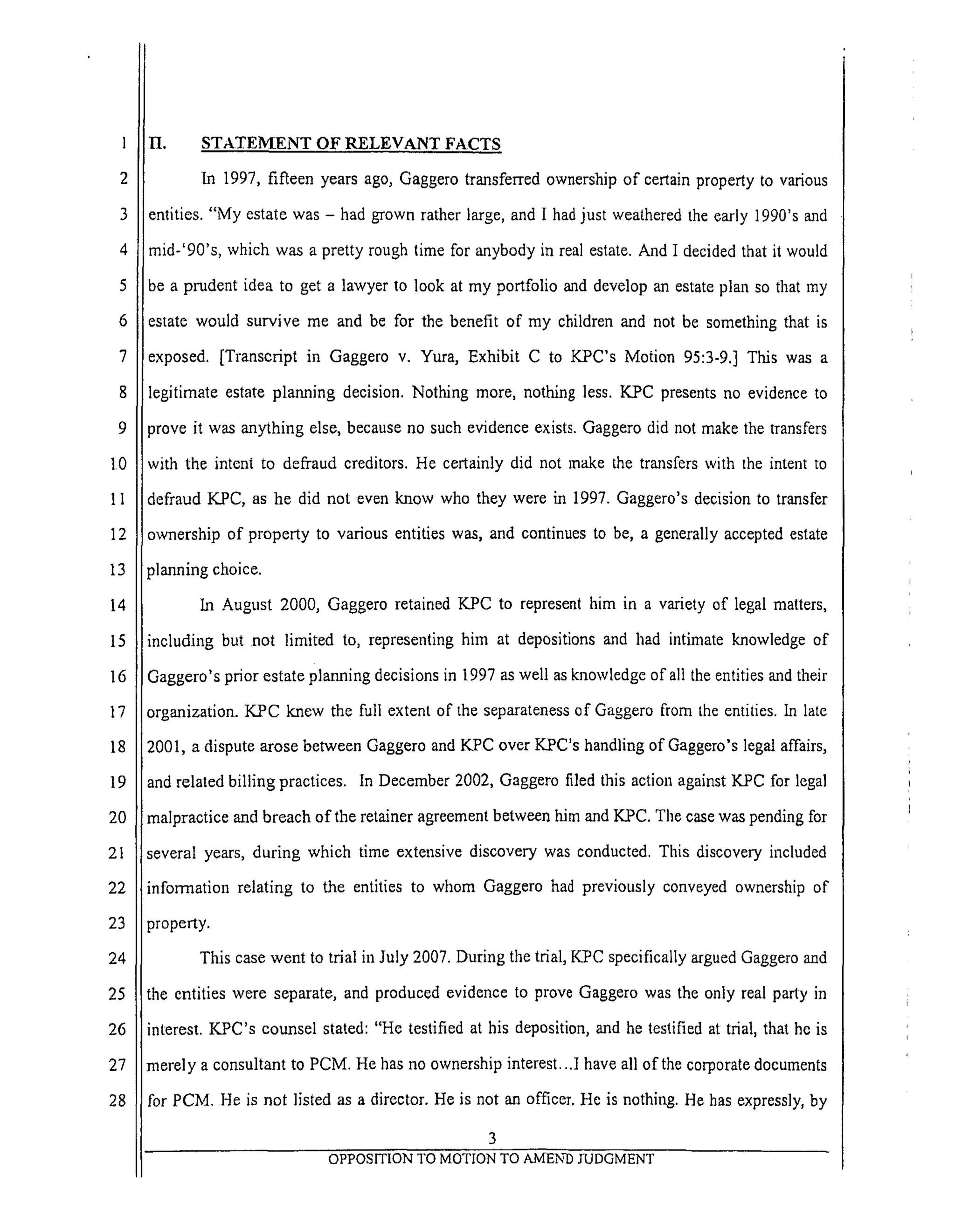 1
2
3
4
5
6
7
8
9
10
11
12
13
14
15
16
17
18
19
20
21
22
23
24
25
26
27
28
H. STATEMENT OF RELEVANT FACTS
In 1997, fifteen years ago, Gaggero transferred ownership of certain property to various
entities. "My estate was - had grown rather large, and I had just weathered the early 1990's and
mid-'90's, which was a pretty rough time for anybody in real estate. And I decided that it would
be a prudent idea to get a lawyer to look at my portfolio and develop an estate plan so that my
estate would survive me and be for the benefit of my children and not be something that is
exposed. [Transcript in Gaggero v. Yura, Exhibit C to KPC's Motion 95:3-9.] This was a
legitimate estate planning decision. Nothing more, nothing less. K.PC presents no evidence to
prove it was anything else, because no such evidence exists. Gaggero did not make the transfers
with the intent to defraud creditors. He certainly did not naake the transfers with the intent to
defraud KPC, as he did not even know who they were in 1997. Gaggero's decision to transfer
ownership of property to various entities was, and continues to be, a generally accepted estate
planning choice.
In August 2000, Gaggero retained K.PC to represent him in a variety of legal matters,
including but not limited to, representing him at depositions and had intimate knowledge of
Gaggero's prior estate planning decisions in 1997 as well as knowledge of all the entities mad their
organization. KPC knew the full extent of the separateness of Gaggero from the entities, ha late
2001, a dispute arose between Gaggero and KPC over K.PC's handling of Gaggero's legal affairs,
and related billing practices. In December 2002, Gaggero filed this action against K.PC for legal
malpractice and breach of the retainer agreement between him and KPC. The case was pending for
several years, during which time extensive discovery was conducted. This discovery included
i
imforrnataon relating to the entities to whom Gaggero had previously conveyed ownership of
property.
This case went to trial in July 2007. During the trial, K.PC specifically argued Gaggero and
the entities were separate, and produced evidence to prove Gaggero was the only real party in
interest. KPC's counsel stated: "He testified at his deposition, and he testified at trial, that he is
merely a consultant to PCM. He has no ownership interest...I have all of the corporate documents
for PCM. He is not listed as a director. He is not an officer. He is nothing. He has expressly, by
3
OPPOSITION TO MOTION TO AMEND JUDGMENT
 