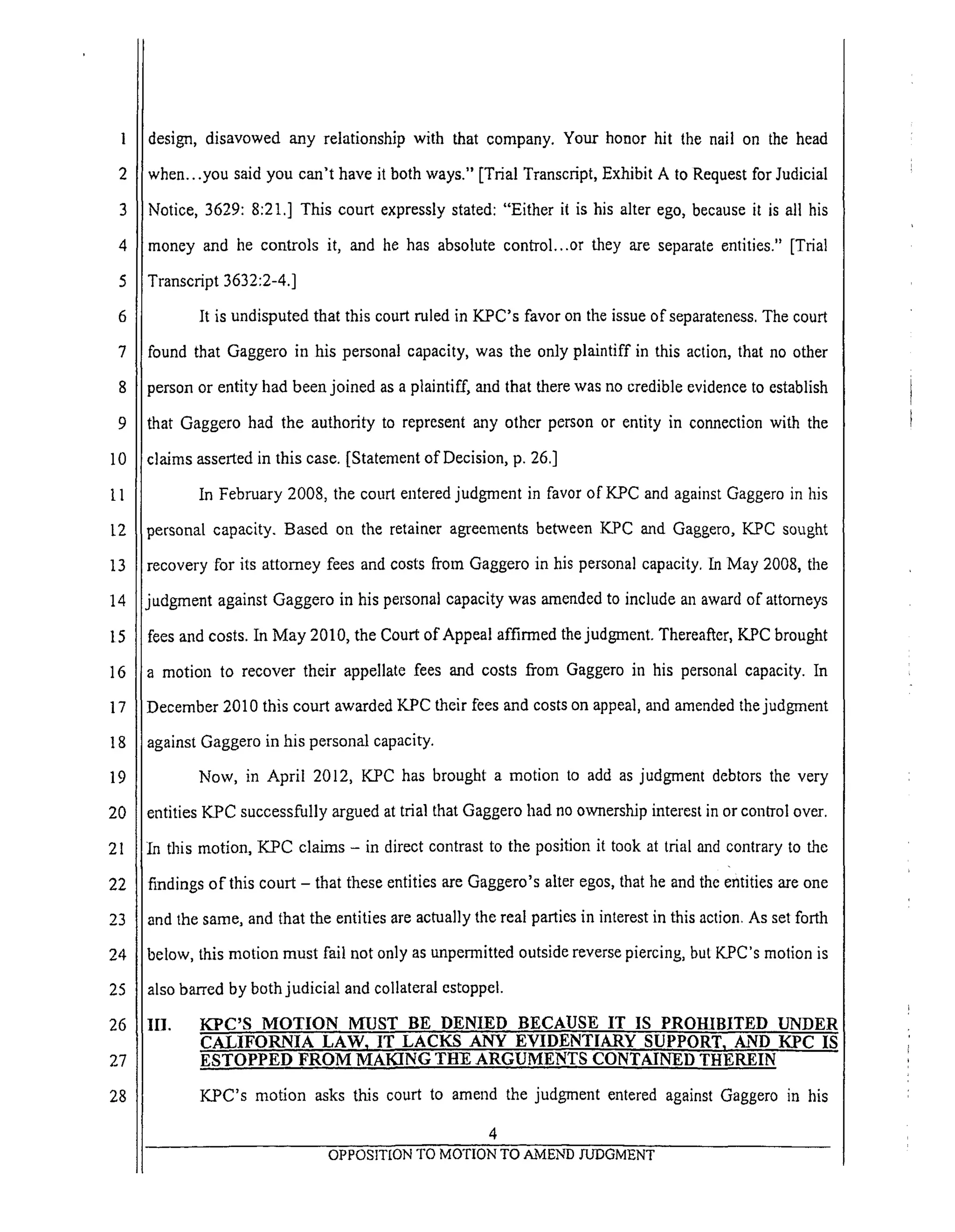 1
2
3
4
5
6
7
8
9
IO
ii
12
13
14
15
16
17
18
19
20
21
22
23
24
25
26
27
28
design, disavowed any relationship with that company. Your honor hit the nail on the head
when...you said you can't have it both ways." [Trial Transcript, Exhibit A to Request for Judicial
Notice, 3629: 8:21.] This court expressly stated: "Either it is his alter ego, because it is all his
money and he controls it, and he has absolute control...or they are separate entities." [Trial
Transcript 3632:2-4.]
It is undisputed that this court ruled in KPC's favor on the issue of separateness. The court
found that Gaggero in his personal capacity, was the only plaintiff in this action, that no other
person or entity had been joined as a plaintiff, and that there was no credible evidence to establish
that Gaggero had the authority to represent any other person or entity in connection with the
claims asserted in this case. [Statement of Decision, p. 26.]
In February 2008, the court entered judgment in favor of KPC and against Gaggero in his
personal capacity. Based on the retainer agreements between KPC and Gaggero, K.PC sought
irecovery for its attorney fees and costs from Gaggero in his personal capacity. In May 2008, the
iudgment against Gaggero in his personal capacity was amended to include an award of attorneys
fees and costs. In May 2010, the Court of Appeal affirmed the judgment. Thereafter, KPC brought
:a motion to recover their appellate fees and costs from Gaggero in his personal capacity. In
December 2010 this court awarded KPC their fees and costs on appeal, and amended the judgment
against Gaggero in his personal capacity.
Now, in April 2012, K.PC has brought a motion to add as judgment debtors the very
entities KPC successfully argued at trial that Gaggero had no ownership interest in or control over.
In this motion, KPC claims - in direct contrast to the position it took at trial and contrary to the
findings of this court - that these entities are Gaggero's alter egos, that he and the entities are one
and the same, and that the entities are actually the real parties in interest in this action. As set forth
below, this motion must fail not only as unpermitted outside reverse piercing, but KPC's motion is
also barred by both judicial and collateral estoppel.
III. KPC'S MOTION MUST BE DENIED BECAUSE IT IS PROHIBITED UNDER
CALIFORNIA LAW 1 IT LACKS ANY EVIDENTIARY SUPPORT_ AND KPC IS
ESTOPPED FROM MAKING THE ARGUMENTS CONTAINED THEREIN
KPC's motion asks this court to amend the judgment entered against Gaggero in his
4
OPPOSITION TO MOTIONTO AMEND JUDGMENT
 