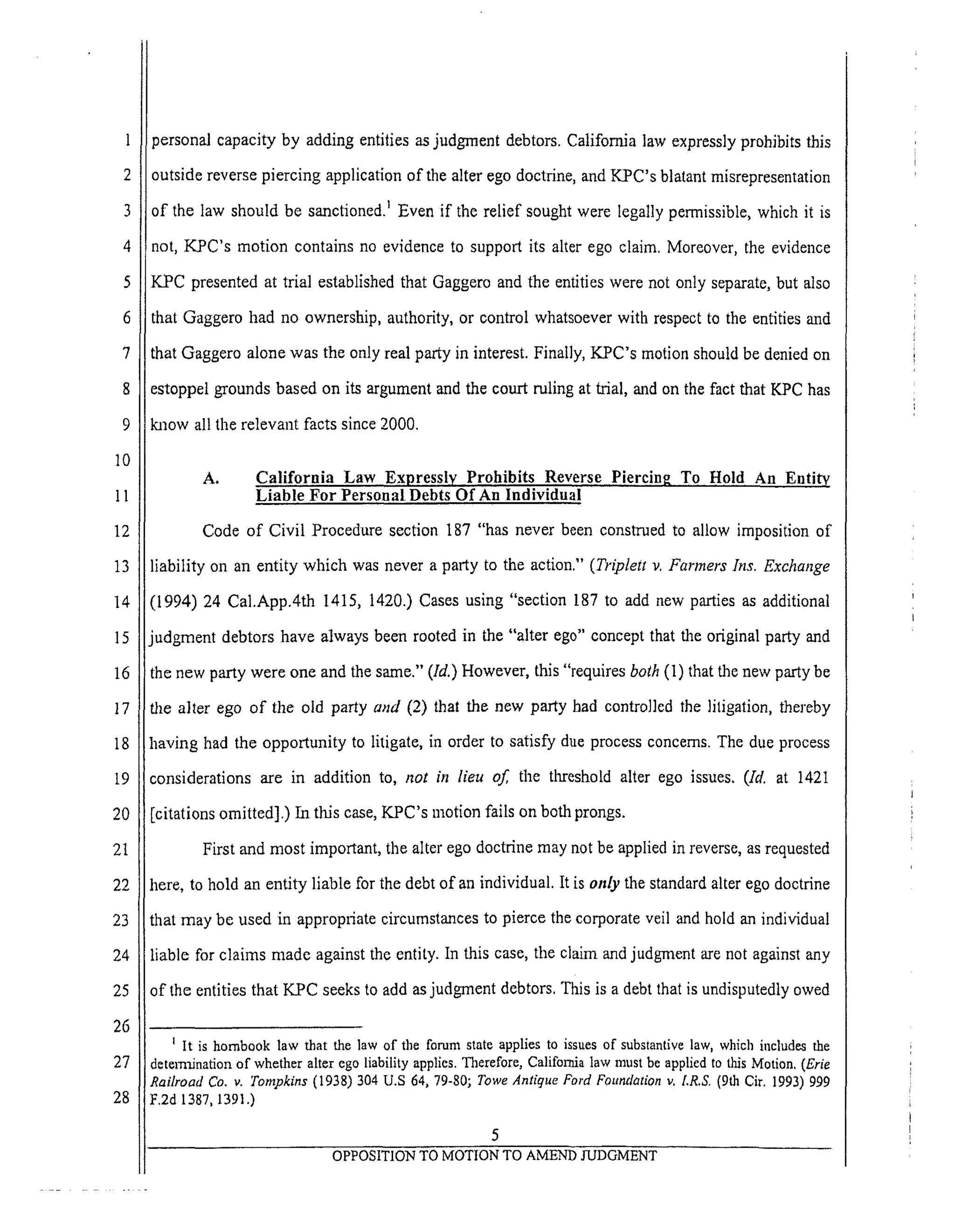 4
5
6
7
8
9
10
11
12
13
14
15
16
17
18
i9
20
21
22
23
24
25
26
27
28
personalcapacityby addingentitiesasjudgmentdebtors.Californialawexpresslyprohibitsthis
outside reverse piercing application of the alter ego doctrine, and KPC's blatant misrepresentation
of the law should be sanctioned) Even if the relief sought were legally permissible, which it is
not, KPC's motion contains no evidence to support its alter ego claim. Moreover, the evidence
K.PC presented at trial established that Gaggero and the entities were not only separate, but also
that Gaggero had no ownership, authority, or control whatsoever with respect to the entities and
that Gaggero alone was the only real party in interest. Finally, KPC's motion should be denied on
estoppel grounds based on its argument and the court ruling at trial, and on the fact that [(PC has
know all the relevant facts since 2000.
A. California Law Expressly Prohibits Reverse Piercing To Hold An Entity
Liable For Personal Debts Of An Individual
Code of Civil Procedure section 187 "has never been construed to allow imposition of
liability on an entity which was never a party to the action." (Triplett v. Farmers Ins. Exchange
(1994) 24 Cal.App.4th 1415, 1420.) Cases using "section 187 to add new parties as additional
udgment debtors have always been rooted in the "alter ego" concept that the original party and
:he new party were one and the same." (Id.) However, this "requires both (1) that the new party be
die alter ego of the old party and (2) that the new party had controlled the litigation, thereby
having had the opportunity to litigate, in order to satisfy due process concerns. The due process
considerations are in addition to, not in lieu of the threshold alter ego issues. (Id. at 142I
[citations omitted].) In this case, KPC's motion fails on both prongs.
First and most important, the alter ego doctrine may not be applied in reverse, as requested
here, to hold an entity liable for the debt of an individual. It is only the standard alter ego doctrine
that may be used in appropriate circumstances to pierce the corporate veil and hold an individual
liable for claims made against the entity. In this case, the claim and judgment are not against any
of the entities that KPC seeks to add as judgment debtors. This is a debt that is undisputedly owed
I It is hornbook law that the law of the forum state applies to issues of substantive law, which includes the
determination of whether alter ego liability applies. Therefore, California law must be applied to this Motion. (Erie
Railroad Co. v. Tompkins (1938) 304 U.S 64, 79-80; Towe Antique Ford Foundation v, LR.S, (gth Cir. 1993) 999
F.2d 1387, 1391.)
OPPOSITION TO MOTION TO AMEND JUDGMENT
 