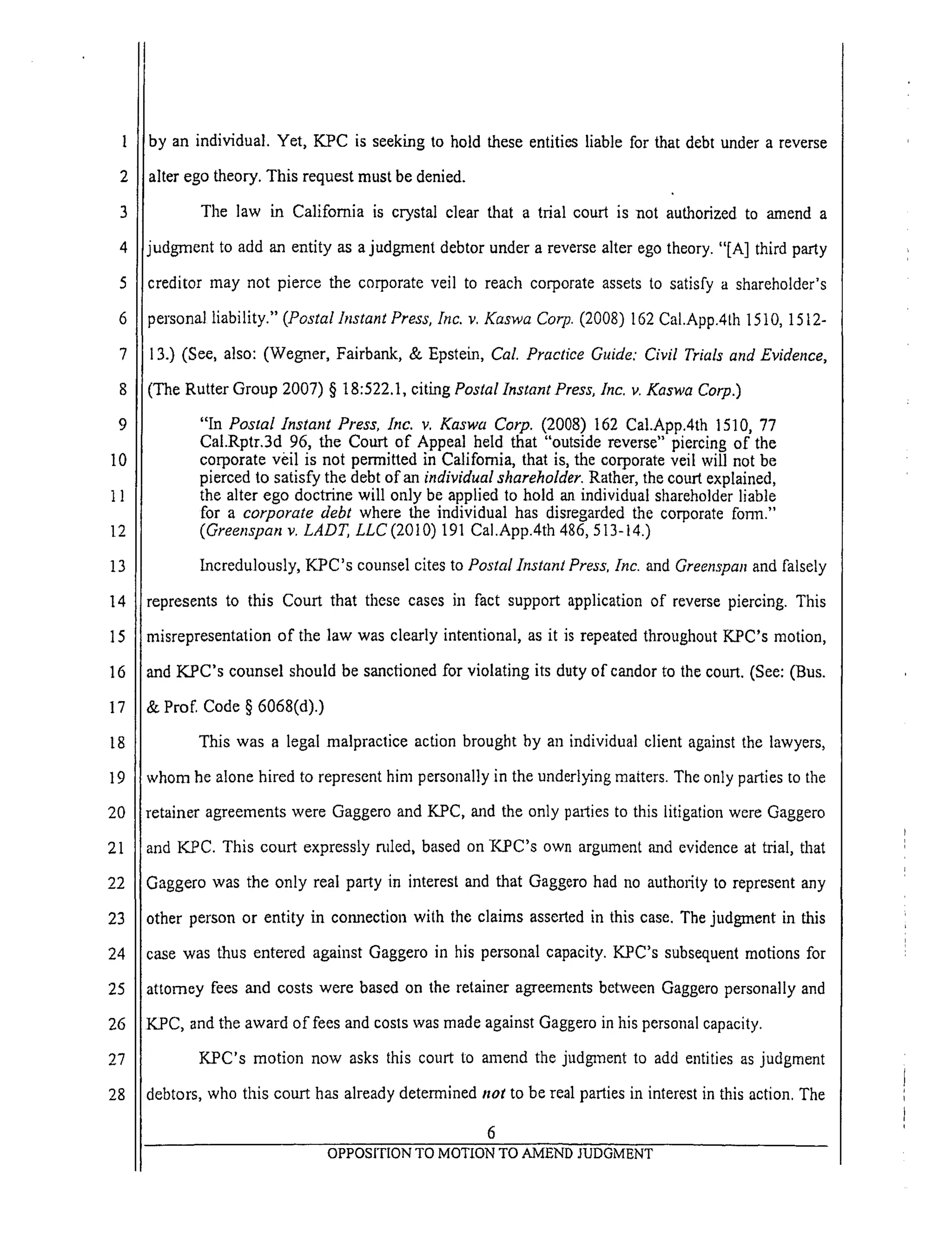 1
2
3
4
5
6
7
8
9
10
11
12
13
14
15
16
17
18
19
20
21
22
23
24
25
26
27
28
by an individual. Yet, KPC is seeking to hold these entities liable for that debt under a reverse
alter ego theory. This request must be denied.
The law in California is crystal clear that a trial court is not authorized to amend a
judgment to add an entity as a judgment debtor under a reverse alter ego theory. "[A] third party
creditor may not pierce the corporate veil to reach corporate assets to satisfy a shareholder's
_ersonal liability." (Postal Instant Press, Inc. v. Kaswa Corp. (2008) 162 Cal.App.4th 1510, 1512-
3.) (See, also: (Wegner, Fairbank, & Epstein, Cal. Practice Guide: Civil Trials and Evidence,
(The Rutter Group 2007) § 18:522.1, citing Postal Instant Press, lnc. v. Kaswa Corp.)
"In Postal Instant Press, Inc. v. Kaswa Corp. (2008) 162 Cal.App.4th 1510, 77
Cal.Rptr.3d 96, the Court of Appeal held that "outside reverse" piercing of the
corporate veil is not permitted in California, that is, the corporate veil will not be
pierced to satisfy the debt of an individual shareholder. Rather, the court explained,
the alter ego doctrine will only be applied to hold an individual shareholder liable
for a corporate debt where the individual has disregarded the corporate fonrl."
(Greenspan v, LADT, LLC (2010) 191 CaI.App.4th 486, 513-14.)
Incredulously, K_PC's counsel cites to Postal Instant Press, Inc. and Greenspan and falsely
J
represents to this Court that these cases ill fact support application of reverse piercing. This
misrepresentation of the law was clearly intentional, as it is repeated throughout K.PC's motion,
md K.PC's counsel should be sanctioned for violating its duty of candor to the court. (See: (Bus.
Prof. Code § 6068(d).)
This was a legal malpractice action brought by an individual client against the lawyers,
whom he alone hired to represent him personally in the underlying matters. The only parties to the
retainer agreements were Gaggero and KPC, and the only parties to this litigation were Gaggero
and KPC. This court expressly ruIed, based on K.PC's own argument and evidence at trial, that
Gaggero was the only real party in interest and that Gaggero had no authofty to represent any
other person or entity in connection with the claims asserted in this case. The judgment in this
case was thus entered against Gaggero in his personal capacity. KPC's subsequent motions for
attorney fees and costs were based on the retainer agreements between Gaggero personally and
K.PC, and the award of fees and costs was made against Gaggero in his personal capacity.
KPC's motion now asks this court to amend the judgment to add entities as judgment
debtors, who this court has already determined not to be real parties in interest in this action. The
6
OPPOSITION TO MOTION TO AMEND JUDGMENT
 