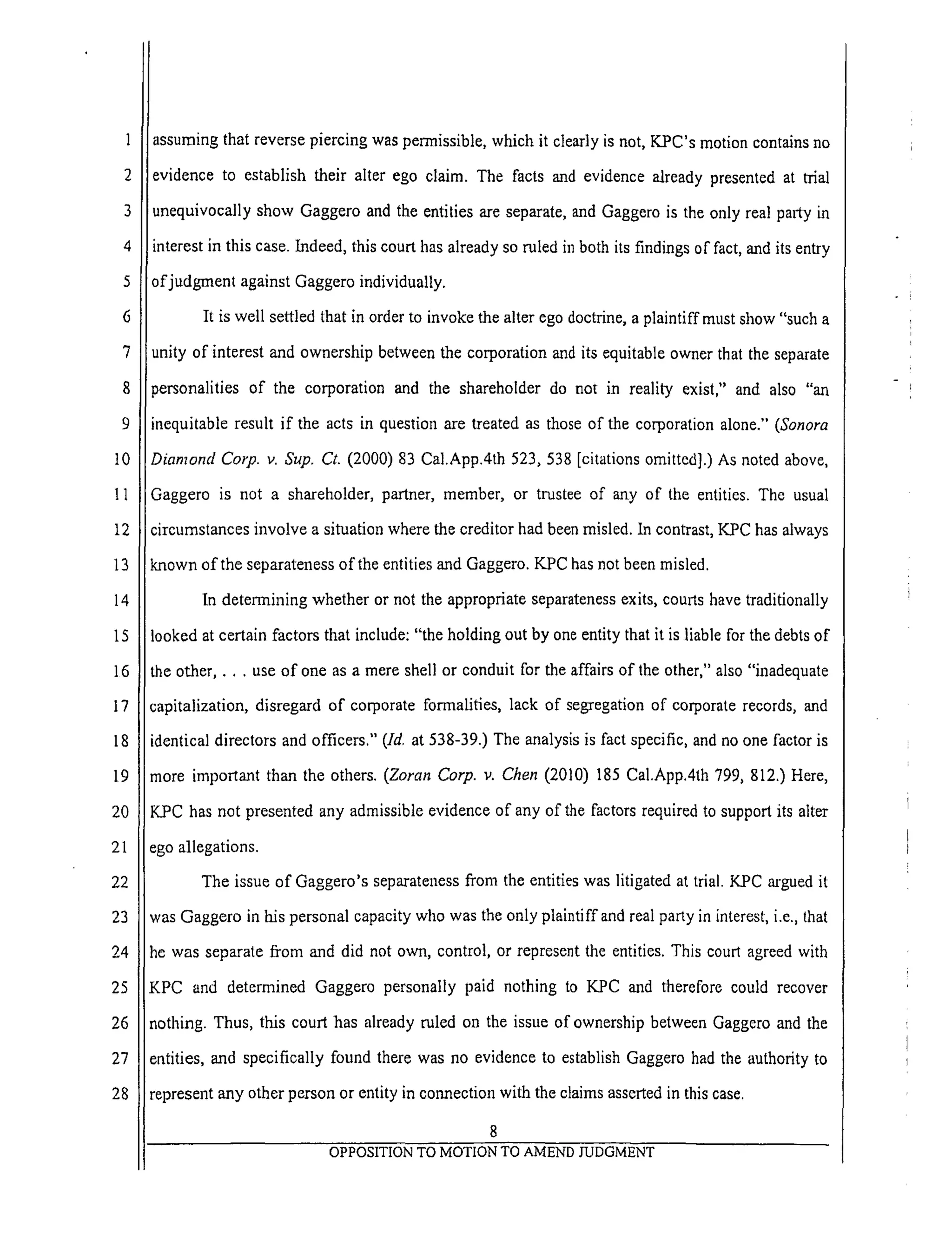 6
7
8
9
10
11
12
13
14
15
16
17
18
19
20
21
22
23
24
25
26
27
28
assuming that reverse piercing was permissible, which it clearly is not, K.PC's motion contains no
evidence to establish their alter ego claim. The facts and evidence already presented at trial
unequivocally show Gaggero and the entities are separate, and Gaggero is the only real party in
interest in this case. Indeed, this court has already so ruled in both its findings of fact, and its entry
of judgment against Oaggero individually.
It is well settled that in order to invoke the alter ego doctrine, a plaintiffmust show "such a
unity of interest and ownership between the corporation and its equitable owner that the separate
personalities of the corporation and the shareholder do not in reality exist," and also "an
inequitable result if the acts in question are treated as those of the corporation alone." (Sonora
Diamond Corp. v. Sup. Ct. (2000) 83 Cal.App.4th 523,538 [citations omitted].) As noted above,
Gaggero is not a shareholder, partner, member, or trustee of any of the entities. The usual
circumstances involve a situation where the creditor had been misled. In contrast, K.PC has always
known of the separateness of the entities mad Gaggero. KPC has not been misled.
In determining whether or not the appropriate separateness exits, courts have traditionally
looked at certain factors that include: "the holding out by one entity that it is liable for the debts of
the other .... use of one as a mere shell or conduit for the affairs of the other," also "inadequate
capitalization, disregard of corporate formalities, lack of segregation of corporate records, and
identical directors and officers." (Id, at 538-39.) The analysis is fact specific, and no one factor is
more important than the others. (Zoran Corp. v. Chen (2010) 185 Cal.App.4th 799, 812.) Here,
K_PC has not presented any admissible evidence of any of the factors required to support its alter
ego allegations.
The issue of Gaggero's separateness from the entities was litigated at trial. KPC argued it
was Gaggero in his personal capacity who was the only plaintiffand real party in interest, i.e., that
he was separate from and did not own, control, or represent the entities. This court agreed with
KPC and determined Gaggero personally paid nothing to KPC and therefore could recover
nothing. Thus, this court has already ruled on the issue of ownership between Gaggero and the
entities, and specifically found there was no evidence to establish Gaggero had the authority to
represent any other person or entity in conneetionwith the claims asserted in this case.
8
•
 
