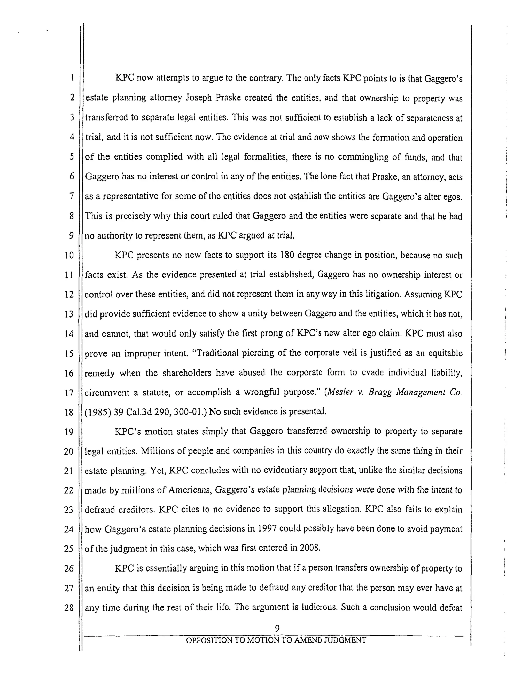 3
4
5
6
7
8
9
I0
11
12
13
14
15
16
17
18
19
20
21
22
23
24
25
26
27
28
KPC now attempts to argue to the contrary. The only facts K_PC points to is that Gaggem's
estate planning attorney Joseph Praske created the entities, and that ownership to property was
transferred to separate legal entities. This was not sufficient to establish a lack of separateness at
trial, and it is not sufficient now. The evidence at trial and now shows the formation and operation
of the entities complied with all legal formalities, there is no commingling of funds, and that
Gaggero has no interest or control in any of the entities. The lone fact that Praske, an attorney, acts
as a representative for some of the entities does not establish the entities are Gaggero's alter egos.
This is precisely why this court ruled that Gaggero and the entities were separate and that he had
no authority to represent them, as KPC argued at trial.
KPC presents no new facts to support its 180 degree change in position, because no such
facts exist. As the evidence presented at trial established, Gaggero has no ownership interest or
control over these entities, and did not represent them in any way in this litigation. Assuming KPC
did provide sufficient evidence to show a unity between Gaggero and the entities, which it has not,
and cannot, that would only satisfy the first prong of KPC's new alter ego claim. KPC must also
_rove an improper intent. "Traditional piercing of the corporate veil is justified as an equitable
remedy when the shareholders have abused the corporate form to evade individual liability,
circurnvent a statute, or accomplish a wrongful purpose." (Mesler v. Bragg Management Co.
(1985) 39 Cal.3d 290, 300-01.) No such evidence is presented.
KPC's motion states simply that Gaggero transferred ownership to property to separate
legal entities. Millions of people and companies in this country do exactly the same thing in their
estate planning. Yet, KPC concludes with no evidentiary support that, unlike the similar decisions
made by millions of Americans, Gaggem's estate planning decisions were done with the intent to
defraud creditors. KPC cites to no evidence to support this allegation. KPC also fails to explain
how Gaggero's estate planning decisions in 1997 could possibly have been done to avoid payment
of the judgment in this case, which was first entered in 2008.
KPC is essentially arguing in this motion that if a person transfers ownership of property to
an entity that this decision is being made to defTaud any creditor that the person may ever have at
any time during the rest of their life. The argument is ludicrous. Such a conclusion would defeat
9
OPPOSITION TO MOTION TO AMEND JUDGMENT
 
