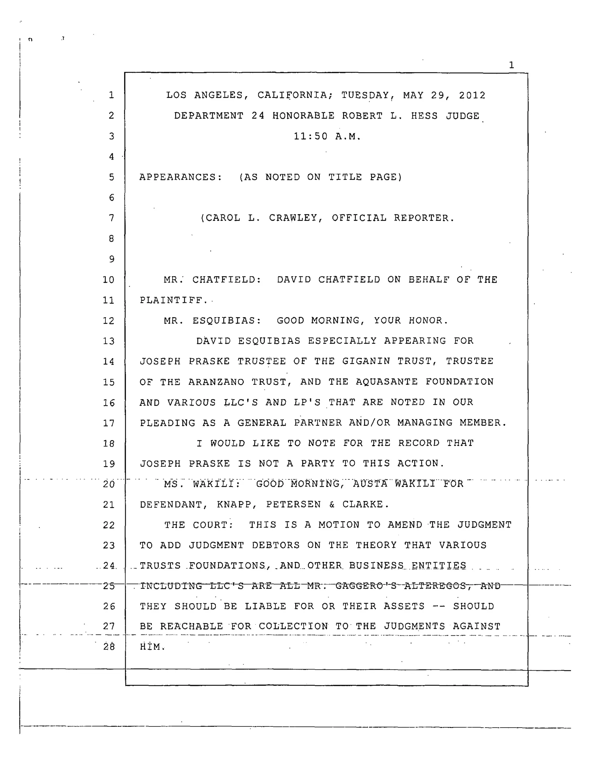 1
2
3
4
5
6
7
8
9
I0
ii
12
13
14
15
16
17
18
19
20
21
i 22
LOS ANGELES, CALIFORNIA; TUESDAY _ MAY 29, 2012
DEPARTMENT 24 HONORABLE ROBERT L. HESS JUDGE
11:50 A.M.
APPEARANCES: (AS NOTED ON TITLE PAGE)
(CAROL L. CRAWLEY, OFFICIAL REPORTER.
MR. CHATFIELD: DAVID CHATFIELD ON BEHALF OF THE
PLAINTIFF.
MR. ESQUIBIAS: GOOD MORNING, YOUR HONOR.
DAVID ESQUIBIAS ESPECIALLY APPEARING FOR
JOSEPH PRASKE TRUSTEE OF THE GIGANIN TRUST, TRUSTEE
OF THE ARANZANO TRUST, AND THE AQUASANTE FOUNDATION
AND VARIOUS LLC'S AND LP'S THAT ARE NOTED IN OUR
PLEADING AS A GENERAL PARTNER AND/oR MANAGING MEMBER.
I WOULD LIKE TO NOTE FOR THE RECORD THAT
JOSEPH PRASKE IS NOT A PARTY TO THIS ACTION.
......MS_WAKILI} ....G00D-MORNING/-AUSTAWAKILI-FOR ........................
DEFENDANT, KNAPP, PETERSEN & CLARKE.
THE COURT} THIS IS A MOTION TO AMEND .THE JUDGMENT
. 23 TO ADD JUDGMENT DEBTORS ON THE THEORY THAT VARIOUS
........ 24 .... TRUSTS _FOUNDATIONS, _AND..OTHER BUSINE$S...ENT_.TIE$ ...........
25----TNCL-U-DTN-G---L-L-C-,_--AR-E---A_--M_--@_GG_O-,-S--_TDR-D@@_,--_N-D --
26 THEY SHOULDBE LIABLE FOR OR THEIR ASSETS -- SHOULD
' 28 HiM .... " .....:.... - ".................
 