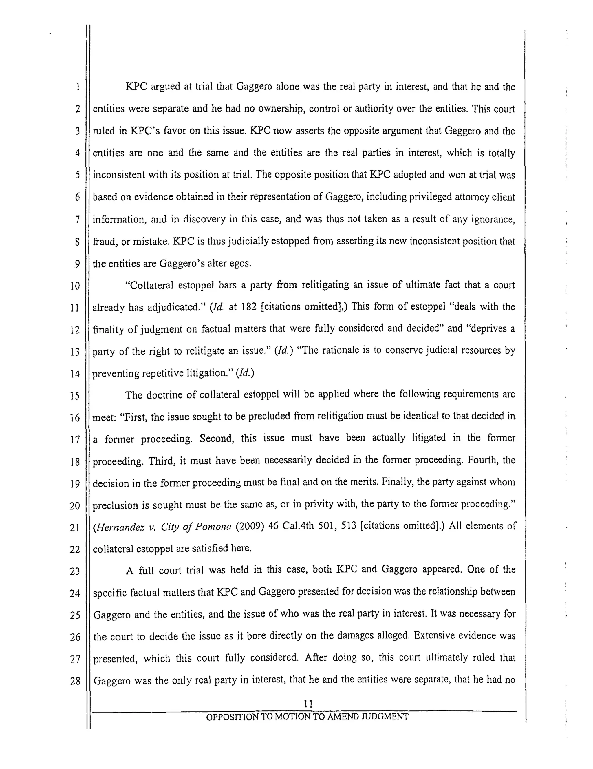 1
2
3
4
5
6
7
8
9
10
11
12
13
14
15
16
17
18
19
20
21
22
23
24
25
26
27
28
K.PC armed at trial that Gaggero alone was the real party in interest, and that he and the
entities were separate and he had no ownership, control or authority over the entities. This court
ruled in KPC's favor on this issue. K-PC now asserts the opposite argument that Gaggero and the
entities are one and the same and the entities are the real parties in interest, which is totally
inconsistent with its position at trial. The opposite position that KPC adopted and won at trial was
based on evidence obtained in their representation of Gaggero, including privileged attorney client
information, and in discovery in this case, and was thus not taken as a result of any ignorance,
fraud, or mistake. KPC is thus judicially estopped from asserting its new inconsistent position that
the entities are Gaggero's alter egos.
"Collateral estoppel bars a party from relitigating an issue of ultimate fact that a court
already has adjudicated." (Id. at 182 [citations omitted],) This form of estoppel "deals with the
finality of judgment on factual matters that were fully considered and decided" and "deprives a
_arty of the right to relitigate an issue." (Id.) "The rationale is to conserve judicial resources by
_reventing repetitive litigation." (Id.)
The doctrine of collateral estoppel will be applied where the following requirements are
neet: "First, the issue sought to be precluded fi'om relitigation must be identical to that decided in
fonaaer proceeding. Second, this issue must have been actually litigated in the former
9roceeding. Third, it must have been necessarily decided in the former proceeding. Fourth, the
decision in the former proceeding must be final and on the merits. Finally, the party against whom
3reclusion is sought must be the s_a-ne as, or in privity with, the party to the former proceeding."
(Hernandez v. City of Pomona (2009) 46 Cal.4th 501,513 [citations omitted].) All elements of
collateral estoppel are satisfied here.
A full court trial was held in this case, both KPC and Gaggero appeared. One of the
specific factual matters that KPC and Gaggero presented for decision was the relationship between
Gaggero and the entities, and the issue of who was the real party in interest. It was necessary for
the court to decide the issue as it bore directly on the damages alleged. Extensive evidence was
presented, which this court fully considered. After doing so, this court ultimately ruled that
Gaggero was the only real party in interest, that he and the entities were separate, that he had no
ll
OPPOSITION TO MOTION TO AMEND JUDGMENT
 