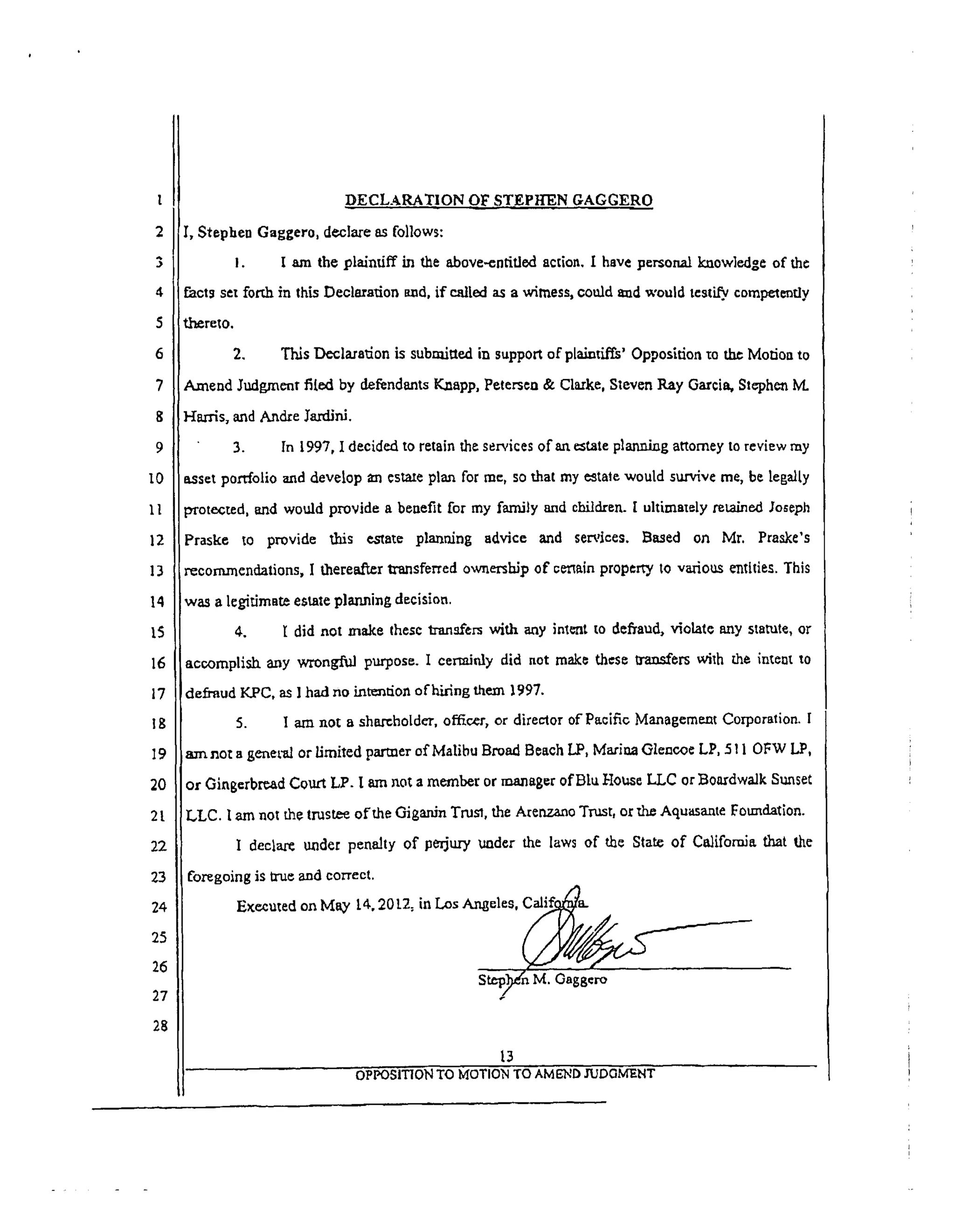 l
2
3
4
5
6
7
8
9
10
1l
12
13
14
t5
16
17
18
19
2O
2t
22
23
24
25
26
27
28
DECLARATION OF STEPh'-'EN GAGGERO
I, Stephen Gaggero, declare as follows:
I. ! am the plaintiff in the above-entitled action. I have personal knowledge of the
fact_ set forth in this Deolarafion and, if called as a witness, could amd would testify, competently
t.h_reIO.
2. This Declaration is submitted in support of plainti_' Opposition zo the Morion to
Amend Judgment fil.ed by defendants Kaapp, Petersea & Claxke, Sleven Ray Garcia, Stephen M.
l--Iarrls, and Andre ]'ardini.
3. In 1997, I decided to retain the services of an _tate planning attorney to review my
asset portfolio and develop _ estate plan for me, so that my e_taie would survive me, be legalty
protected, arid would provide a benefit for my family and children. I ultimav'ly retained Joseph
Praske to provide this estate planning advice and services. Based on Mr. Praske's
recommendations, I therea.f'_r transferred ownersbJ? of c_ain proper_ to various entities. This
was a legitimate estate planning decision.
4. l: did not make these Iranafers with any inlent to defraud, violate any statute, or
accomplish any wrongful purpose. I certainly did not mak_ these transfers wilh the intent to
defraud KPC, as ] had no intention of hiring them 1997.
5. I am not a shareholder, officer, or director of'Pacific Management Corporation. I
amnot a general or limited panner of Malibu Broad Beach LP, Marina Gleneo¢ LP, 5 ! 10FW I.,P,
or Ging¢rbread Court LP. I am not a member or manager of Blu House LLC or Boardwalk Suaset
LLC. I am not the trustee ofthe Giganin Trust the Arenzaao Trust, orfl_ Aquasante Fotmdation.
I declare under penalty of perjury uader the laws of the State of California that the
foregoing is true and correct.
Executed on May 14, 201.2_ in Los Angeles, __ (..,....._._.___
St_,;_n M. Gaggero
13
OPPOSITION TO MOTION TO AMEND JUDGMENT
 