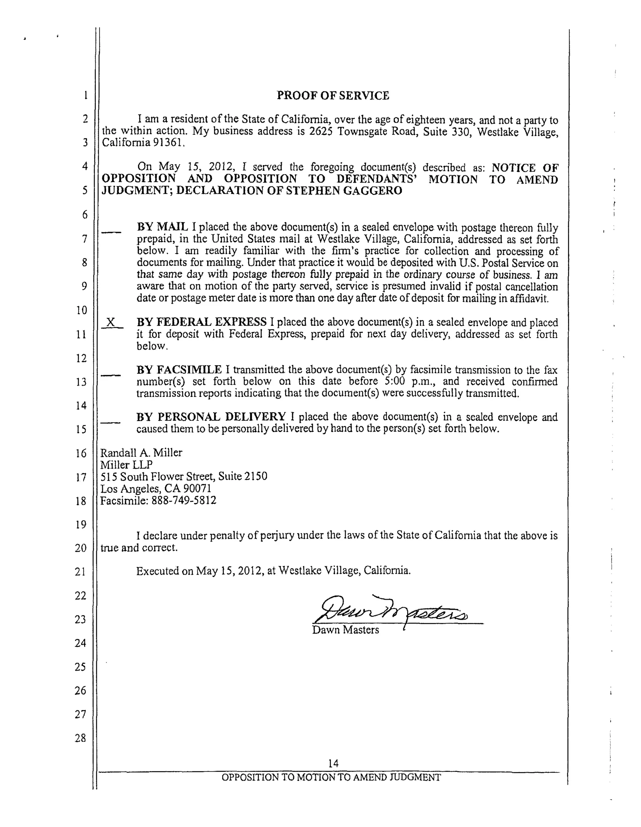 6
7
8
9
10
II
12
13
14
15
16
17
18
19
20
21
22
23
24
25
26
27
28
PROOF OF SERVICE
I am a resident of the State of California, over the age of eighteen years, and not a party to
the within action. My business address is 2625 Townsgate Road, Suite 330, Westlake Village,
California 91361.
On May 15, 2012, I served the foregoing document(s) described as: NOTICE OF
OPPOSITION AND OPPOSITION TO DEFENDANTS' MOTION TO AMEND
JUDGMENT; DECLARATION OF STEPHEN GAGGERO
BY MAIL I placed the above document(s) in a sealed envelope with postage thereon ffdly
prepaid, in the United States mail at Westlake Village, California, addressed as set forth
below. I am readily familiar with the firm's pracdce for collection and processing of
documents for mailing. Under that practice it would be deposited with U.S. Postal Service on
that same day with postage thereon fully prepaid in the ordinary course of business. I am
aware that on motion of the party served, service is presumed invalid if postal cancellation
date or postage meter date is more than one day after date of deposit for mailing in affidavit.
x_N__ BY FEDERAL EXPRESS I placed the above document(s) in a sealed envelope and placed
it for deposit with Federal Express, prepaid for next day delivery, addressed as set forth
below.
BY FACSIMILE I transmitted the above document(s) by facsimile transmission to the fax
number(s) set forth below on this date before 5:00 p.m., and received confirmed
transmission reports indicating that the document(s) were successfully transmitted.
BY PERSONAL DELIVERY I placed the above document(s) in a sealed envelope and
caused them to be personally delivered by hand to the person(s) set forth below.
Randall A. Miller
Miller LLP
515 South Flower Street, Suite 2150
Los Angeles, CA 90071
Facsimile: 888-749-5812
I declare under penalty of perjury under the laws of the State of California that the above is
true and correct.
Executed on May 15, 2012, at Westlake Village, California.
14
OPPOSITION TO MOTION TO AMEND JUDGMENT
 