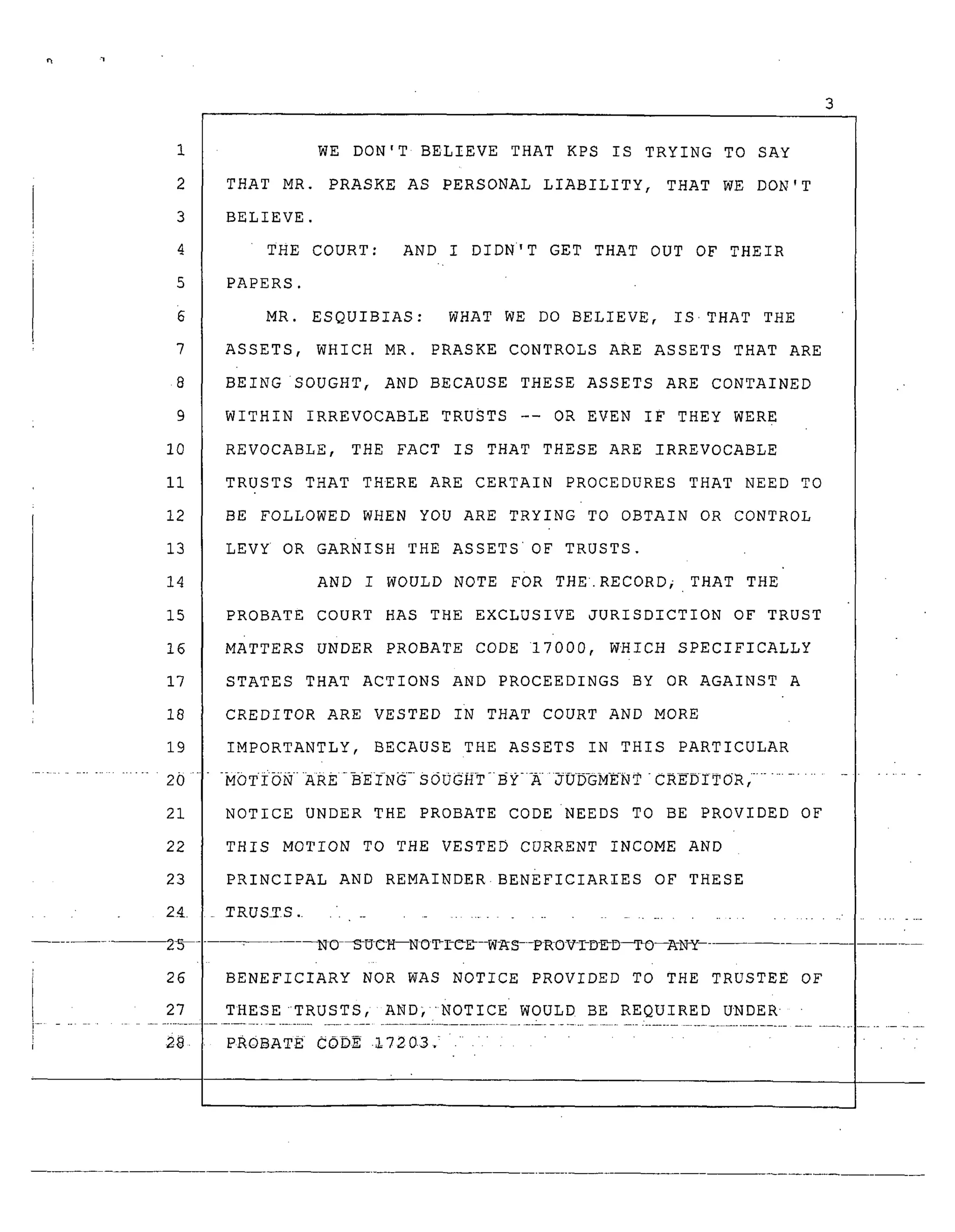 1
2
3
4
5
7
8
9
10
Ii
12
13
14
15
16
17
18
19
..................... 20
21
22
23
24
26
27
[................
WE DON'T BELIEVE THAT KPS IS TRYING TO SAY
THAT MR. PRASKE AS PERSONAL LIABILITY, THAT WE DON'T
BELIEVE.
THE COURT: AND I DIDN'T GET THAT OUT OF THEIR
PAPERS.
MR. ESQUIBIAS: WHAT WE DO BELIEVE, IS'THAT THE
ASSETS, WHICH MR. PRASKE CONTROLS ARE ASSETS THAT ARE
BEING SOUGHT, AND BECAUSE THESE ASSETS ARE CONTAINED
WITHIN IRREVOCABLE TRUSTS -- OR EVEN IF THEY WERE
REVOCABLE, THE FACT IS THAT THESE ARE IRREVOCABLE
TRUSTS THAT THERE ARE CERTAIN PROCEDURES THAT NEED TO
BE FOLLOWED WHEN YOU ARE TRYING TO OBTAIN OR CONTROL
LEVY OR GARNISH THE ASSETS'OF TRUSTS.
AND I WOULD NOTE FOR THE. RECORD; THAT THE
PROBATE COURT HAS THE EXCLUSIVE JURISDICTION OF TRUST
MATTERS UNDER PROBATE CODE 17000, WHICH SPECIFICALLY
STATES THAT ACTIONS AND PROCEEDINGS BY OR AGAINST A
CREDITOR ARE VESTED IN THAT COURT AND MORE
IMPORTANTLY, BECAUSE THE ASSETS IN THIS PARTICULAR
NOTICE UNDER THE PROBATE CODE NEEDS TO BE PROVIDED OF
THIS MOTION TO THE VESTED CURRENT INCOME AND
PRINCIPAL AND REMAINDER BENEFICIARIES OF THESE
• RUSTS ...................................... • .........
NO _S-UCH---NO_C_--W_S-_RO_I-D_D_O--A-N_ ........
BENEFICIARY NOR WAS NOTICE PROVIDED TO THE TRUSTEE OF
THESE TRUSTS, AND} "NOTICE' WOULD BE REQUIRED UNDER
PROBAT£ CODE 17203 : ........
 