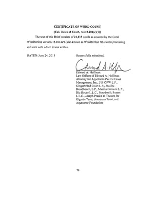 CERTIFICATE OFWOl_) COUNT
(Cal.Rulesof Court, rule 8.204(e)(1))
The text of this Brief consists of 24,835 words as counted by the Core[
WordPerfect version 16.0.0.429 (also known as WordPerfect X6) word-processing
software with which it was written.
DATED: June 24, 2013 Respectfully submitted,
/
Edward A. Hoffman
Law Offices of Edward A. Hoffman
Attorney tbr Appellants Pacific Coast
Management, Inc., 511 OFW L.P.,
Gingerbread Court L.P., Malibu
Broadbeach, L.P., Marina Glencoe L.P.,
Blu House L.L.C., Boardwalk Sunset
L.I,.C., Joseph Praske as Trustee lbr
Giganin Trust, Arenzano Trust, and
Aquasante Foundation
79
 