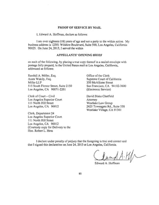 PROOFOF SERVICE BY MAIL
I, Edward A. Hoffman, declare as follows:
1 am over eighteen (18) years of age and not a party to the within action. My
business address is 12301 Wilshire Boulevard, Suite 500, Los Angeles, California
90025. On June 24, 2013, I served the within
APPELLANTS' OPENING BRIEF
on each of the following, by placing a true copy thereof in a sealed envelope with
postage fully prepaid, in the United States mail at Los Angeles, California,
addressed as follows:
Randall A. Miller, Esq.
Austa Wakily, Esq.
Miller LLP
515 South Flower Street, Suite 2150
l.os Angeles, CA 90071-2201
Office of the Clerk
Supreme Court of California
350 McAllister Street
San Francisco, CA 94102-3600
(Electronic Service)
Clerk of Cotu't- Civil
Los Angeles Superior Court
111 North Hill Street
Los Angeles, CA 90012
Clerk, Department 24
Los Angeles Superior Court
111 North Hill Street
Los Angeles, CA 90012
(Courtesty copy for Delivery to the
Hon. Robert L. Hess
David Blake Chatfield
Attorney
Westlake Law Group
2625 Townsgate Rd., Suite 330
Westlake Village, CA 91361
I declare under penalty of perjury that the foregoing is true and correct and
that I signed this declaration on June 24, 2013 at Los Angeles, Calitbmia.
Edward A. Hoffinan
80
 