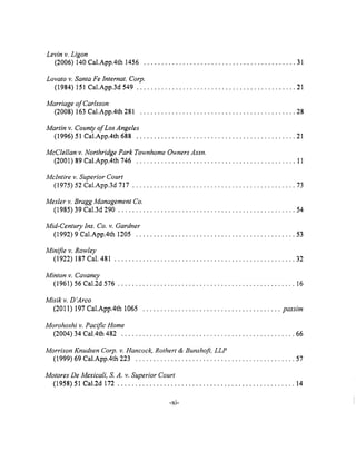 Levin v. Ligon
(2006) 140 Cal.App.4th 1456 ........................................... 31
Lovato v. Santa Fe Internat. Corp.
(1984) 151 Cal.App.3d 549 ............................................. 21
Marriage of Carlsson
(2008) 163 Cal.App.4th 281 ............................................ 28
Martin v. County of Los Angeles
(1996) 51 Cal.App.4th 688 ............................................. 21
McClellan v. Northridge Park Townhome Owners Assn.
(2001) 89 Cal.App.4th 746 ............................................. 11
Mclntire v. Superior Court
(1975) 52 Cal.App.3d 717 .............................................. 73
Mesler v. Bragg Management Co.
(1985) 39 Cal.3d 290 .................................................. 54
Mid-Century lns. Co. v. Gardner
(1992) 9 Cal.App.4th 1205 ............................................. 53
Minifie v. Rowley
(1922) 187 Cal. 481 ................................................... 32
Minton v. Cavaney
(1961) 56 Cal.2d 576 .................................................. 16
Misik v. D'Arco
(2011) 197 Cal.App.4th 1065 ....................................... passim
Morohoshi v. Pacific Home
(2004) 34 Cal.4th 482 ................................................. 66
Morrison Knudsen Corp. v. Hancock, Rothert & Bunshofi, LLP
(1999) 69 Cal.App.4th 223 ............................................. 57
Motores De Mexicali, S. A. v. Superior Court
(1958) 51 Cal.2d 172 .................................................. 14
-xi-
 