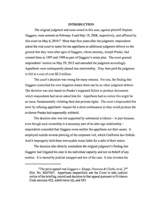 INTRODUCTION
The original judgment and costs award in this case, against plaintiff Stephen
Gaggero, were entered on February 5 and May 19, 2008, respectively, and affirmed by
this court on May 6, 2010. !/ More than four years after the judgment, respondents
asked the trial court to name the ten appellants as additional judgment debtors on the
ground that they were alter egos of Gaggero, whose attorney, Joseph Praske, had
created them in 1997 and 1998 as part of Gaggero's estate plan. The court granted
respondents' motion on May 29, 2012 and amended the judgment accordingly.
Appellants were subsequently placed into receivership. They then paid the judgment
in full at a cost of over $2.2 million.
The court's decision was wrong for many reasons. For one, the finding that
Gaggero controlled his own litigation means there can be no other judgment debtors.
The decision was also based on Praske's supposed failure to produce documents
which respondents had never asked him for. Appellants had no notice this might be
an issue, fundamentally violating their due process rights. The court compounded this
error by refusing appellants' request for a short continuance so they could produce the
evidence Praske had supposedly withheld.
The decision also was not supported by substantial evidence - in part because,
even though such ownership is a necessary part of an alter-ego relationship -
respondents conceded that Gaggero owns neither the appellants nor their assets. It
employed outside reverse piercing of the corporate veil, which California law forbids.
And it improperly held three irrevocable trusts liable for a debt of their settlor.
The decision also directly contradicts the original judgment's finding that
Gaggero had litigated his case in his individual capacity and not on behalf of any
entities. It is barred by judicial estoppel and law of the case. It also invaded the
I/
- The prior appeal was Gaggero v. Knapp, Petersen & Clarke, et al., 2 "d
Dist. No. B207567. Appellants respectfully ask the Court to take judicial
notice of the briefing, record and decision in that appeal pursuant to Evidence
Code sections 452, subdivision (d), and 453.
 