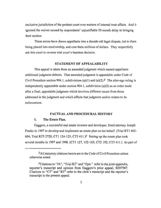 exclusivejurisdiction of theprobatecourtovermattersof internaltrustaffairs. And it
ignoredthe waivercausedby respondents'unjustifiable55-monthdelayin bringing
their motion.
Theseerrorshavedrawnappellantsinto adecade-oldlegaldispute,led to them
beingplacedinto receivership,andcostthemmillions of dollars. They respectfully
askthis courtto reversetrial court's baselessdecision.
STATEMENT OF APPEALABILITY
This appeal is taken from an amended judgment which named appellants
additional judgment debtors. That amended judgment is appealable under Code of
Civil Procedure section 904.1, subdivisions (a)(1) and (a)(2). z/ The alter-ego ruling is
independently appealable under section 904.1, subdivision (a)(2) as an order made
after a final, appealable judgment which involves different issues from those
addressed in the judgment and which affects that judgment and/or relates to its
enforcement.
FACTUAL AND PROCEDURAL HISTORY
- 1. The Estate Plan.
Gaggero, a successful real estate investor and developer, hired attorney Joseph
Praske in 1997 to develop and implement an estate plan on his behalf. (Trial RT1 602-
604; Trial RT5 2720; CT1 124-125; CT3 411.) 3-/ Setting up the estate plan took
several months in 1997 and 1998. (CT1 127, 152-163; CT2 192; CT3 411.) As part of
Z/All statutory citations herein are to the Code of Civil Procedure unless
otherwise noted.
3-/Citations to "JA", "Trial RT" and "Opn." refer to the joint appendix,
reporter's transcript and opinion from Gaggero's prior appeal, B207567.
Citations to "CT" and "RT" refer to the clerk's transcript and the reporter's
transcript in the present appeal.
 