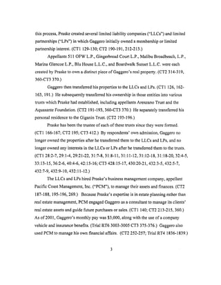 thisprocess,Praskecreatedseverallimited liability companies("LLCs") andlimited
partnerships("LPs") in which Gaggeroinitially owneda membership or limited
partnership interest. (CT1 129-130; CT2 190-191,212-213.)
Appellants 511 OFW L.P., Gingerbread Court L.P., Malibu Broadbeach, L.P.,
Marina Glencoe L.P., Blu House L.L.C., and Boardwalk Sunset L.L.C. were each
created by Praske to ov_a a distinct piece of Gaggero's real property. (CT2 314-319,
360-CT3 370.)
Gaggero then transferred his properties to the LLCs and LPs. (CT1 126, 162-
163, 191.) He subsequently transferred his ownership in those entities into various
trusts which Praske had established, including appellants Arenzano Trust and the
Aquasante Foundation. (CT2 191-193,360-CT3 370.) He separately transferred his
personal residence to the Giganin Trust. (CT2 193-196.)
Praske has been the trustee of each of these trusts since they were formed.
(CT1 166-167; CT2 195; CT3 412.) By respondents' own admission, Gaggero no
longer owned the properties after he transferred them to the LLCs and LPs, and no
longer owned any interests in the LLCs or LPs after he transferred them to the trusts.
(CT1 28:2-7, 29:1-4, 29:21-22, 31:7-8, 31:8-11, 31:11-12, 31:12-18, 31:18-20, 32:4-5,
33:13-15, 36:2-6, 40:4-6, 42:15-16; CT3 428:15-17, 430:20-21,432:3-5,432:5-7,
432:7-9, 432:9-10, 432:11-12.)
The LLCs and LPs hired Praske's business management company, appellant
Pacific Coast Management, Inc. ("PCM"), to manage their assets and finances. (CT2
187-188, 195-196, 269.) Because Praske's expertise is in estate planning rather than
real estate management, PCM engaged Gaggero as a consultant to manage its clients'
real estate assets and guide future purchases or sales. (CT1 140; CT2 213-215,360.)
As of 2001, Gaggero's monthly pay was $3,000, along with the use of a company
vehicle and insurance benefits. (Trial RT6 3003-3005 CT3 375-376.) Gaggero also
used PCM to manage his own financial affairs. (CT2 252-257; Trial RT4 1836-1839.)
 