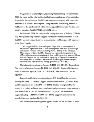 Gaggeromadeanoffer of proof, describingtherelationshipbetweenhimself,
PCM, thetrusts,andthe otherentitiesthathadbeencreatedaspart of hisestateplan.
In particular,hetriedto showthatPCM is a managementcompanywhich paysbills
onbehalfof its clients- includinghim - usingtheclients' own money,andthat he
had borrowedthefeesfrom trustswhich hewasrequiredto reimburse.Thetrial court
stoodby its ruling. (Trial RT7 3626-3629,3632-3633.)
On January8,2008,thecourtissueda32-pagestatementof decision.(CT1 60-
91.) Among its findings was that Gaggero could not recover any of the fees or costs
that PCM had paid because there was no evidence they had been paid with his money.
In the Court's words:
"... Mr. Gaggero did not personally pay a single dime in attorneys fees to
anyone who represented him. All the attorneys fees were paid by or through
one or more business entities, including PCM ... directly to the attorneys.
There was no evidence that Mr. Gaggero was represented in a capacity as
officer, director or employee of any of these entities, and there was no evidence
that Mr. Gaggero has any obligation to repay any of these entities any sums
which they paid to attorneys. As far as the evidence goes, the entities paid
whatever sums were expended entirely gratuitously." (CT1 86.)
The judgment was entered on February 5, 2008. (JA2 421-423.) Respondents
filed a notice of entry on February 28, 2008. (JA2 424-429.) Gaggero filed a timely
notice of appeal on April 28, 2008. (JA7 1876-1878.) That appeal was Case No.
B207567.
Respondents filed a memorandum of costs (JA2 430-432) and a motion for
attorney fees. (JA6 1552-1582.) Gaggero opposed the fee motion (JA6 1586-1616)
and filed a motion to tax costs. (JA6 1659-1680.) The trial court granted the fee
motion in its entirety and taxed only a small portion of the requested costs, resulting in
a fee award of $1,202,944.50, a costs award of $124,702.90, and an amended
judgment totaling $1,327,674.40. (JA7 1884-1889.) Gaggero's appeal from that
amended judgment was Case No. B209522.
This court consolidated Gaggero's appeals under Case No. B207567. It issued
 