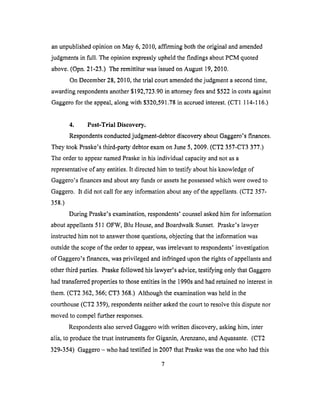 anunpublishedopinionon May 6, 2010,affirming boththe original and amended
judgments in full. The opinion expressly upheld the findings about PCM quoted
above. (Opn. 21-23.) The remittitur was issued on August 19, 2010.
On December 28, 2010, the trial court amended the judgment a second time,
awarding respondents another $192,723.90 in attorney fees and $522 in costs against
Gaggero for the appeal, along with $320,591.78 in accrued interest. (CT1 114-116.)
4. Post-Trial Discovery.
Respondents conducted judgment-debtor discovery about Gaggero's finances.
They took Praske's third-party debtor exam on June 5, 2009. (CT2 357-CT3 377.)
The order to appear named Praske in his individual capacity and not as a
representative of any entities. It directed him to testify about his knowledge of
Gaggero's finances and about any funds or assets he possessed which were owed to
Gaggero. It did not call for any information about any of the appellants. (CT2 357-
358.)
During Praske's examination, respondents' counsel asked him for information
about appellants 511 OFW, Blu House, and Boardwalk Sunset. Praske's lawyer
instructed him not to answer those questions, objecting that the information was
outside the scope of the order to appear, was irrelevant to respondents' investigation
of Gaggero's finances, was privileged and infringed upon the rights of appellants and
other third parties. Praske followed his lawyer's advice, testifying only that Gaggero
had transferred properties to those entities in the 1990s and had retained no interest in
them. (CT2 362,366; CT3 368.) Although the examination was held in the
courthouse (CT2 359), respondents neither asked the court to resolve this dispute nor
moved to compel further responses.
Respondents also served Gaggero with written discovery, asking him, inter
alia, to produce the trust instruments for Giganin, Arenzano, and Aquasante. (CT2
329-354) Gaggero - who had testified in 2007 that Praske was the one who had this
7
 
