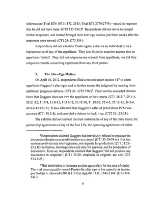 information(Trial RT4 1871-1872,2133;Trial RT5 2770-2774)- statedin response
that hedid nothavethem.(CT2 333-334.)6-/Respondentsdid notmoveto compel
further responses,andinsteadbroughttheiralteregomotionjust threeweeksafterthe
responseswereserved.(CT1 24;CT3 354.)
Respondentsdid notexaminePraskeagain,eitherasanindividual or asa
representativeof anyof theappellants.Theyalsofailedto examineanyoneelseon
appellants'behalf. Theydid notsubpoenaanyrecordsfrom appellants,nor did they
subpoenarecordsconcerningappellantsfrom anythird parties.
5. The Alter-Ego Motion.
On April 10,2012,respondentsfiled amotion undersection187to deem
appellantsGaggero'salteregosandto furtheramendthejudgmentby namingthem
additionaljudgmentdebtors.(CT1 24- CT3378.)z_ Their motion conceded thirteen
times that Gaggero does not own the appellants or their assets. (CT1 28:2-7, 29:1-4,
29:21-22, 31:7-8, 31:8-11, 31:11-12, 31:12-18, 31:18-20, 32:4-5, 33:13-15, 36:2-6,
40:4-6 42:15-16.) It also admitted that Gaggero's offer of proof about PCM was
accurate (CT1 38:2-8), and provided evidence to back it up. (CT2 261:22-28.)
The exhibits did not include the trust instruments of any of the three trusts, the
partnership agreements of any of the four LPs, the operating agreements of either
6/Respondents claimed Gaggero had previously refused to produce the
documents despite a successful motion to compel. (CTI 33:18-34:6.) But that
motion involved only interrogatories, not requests for production. (CT1 33:21-
25.) By definition, interrogatories call only for answers, not for production of
documents. Even so, respondents claimed that Gaggero "did not produce any
documents in response". (CT1 33:20, emphasis in original; see also CT1
53:21-23.)
Z/This brief refers to the trusts as alter egos solely for the sake of clarity.
The trial court actually named Praske the alter ego in his capacity as trustee,
per Galdjie v. Darwish (2003) 113 Cal.App.4th 1331, 1343-1344. (CT3 541-
542.)
 