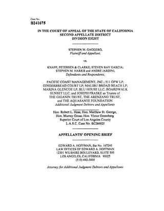 B241675
IN THE COURT OF APPEAL OF THE STATE OF CALIFORNIA
SECOND APPELLATE DISTRICT
DIVISION EIGHT
STEPHEN M. GAGGERO,
Plaintiff and Appellant,
VS,
KNAPP, PETERSEN & CLARKE; STEVEN RAY GARC1A;
STEPHEN M. HARRIS and ANDRE JARDINI,
Defendants' and Respondents;
PACIFIC COAST MANAGEMENT, INC.; 511 OFW LP;
GINGERBREAD COURT LP; MALIBU BROAD BEACH LP;
MARINA GLENCOE LP; BLU HOUSE LLC; BOARDWALK
SUNSET LLC; and JOSEPH PRASKE as Trustee of
THE GIGANIN TRUST, THE ARENZANO TRUST,
and THE AQUASANTE FOUNDATION
Additional Judgment Debtors and Appellants
Hen. Robert L. Hess, Hen. Matthew St, George,
Hen. Murray Gross; Hen. Vletor Oreenberg
Superior Court of Los Angeles County
L.A.S.C. Case No. BC286925
APPELLANTS' OPENING BRIEF
EDWARD A. HOFFMAN, Bar No. 167240
LAW OFFICES OF EDWARD A. HOFFMAN
12301 WILSHIRE BOULEVARD, SUITE 500
LOS ANGELES, CALIFORNIA 90025
(310) 442-3600
Attorney for Additional Judgment Debtors and Appellants
 