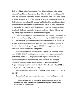 LLC, or PCM's articlesof incorporation. Theydid not includeanyotherinternal
recordsof anyof theappellants,either. Theydid not identify thebeneficiariesof the
trusts,the shareholdersof PCM,themembersor managersof theLLCs, or thegeneral
or limited partnersof theLPs. Theyincludedno corporateminutes,nocontracts,no
bankstatements,andnofinancial recordsof anykind involving anyof theappellants.
Therewerenodeclarationsfrom witnesseswho hadworkedfor, donebusinesswith,
or interactedin anyway with anyof the appellants.Aside from theaforementioned
questionsin thePraskeexaminationthreeyearsearlier,theevidencedid not reveal
anyattemptto getthis informationfrom anyonebutGaggero.
Theevidencerespondentsdid provideincludedtwo transcriptexcerptsfrom the
2007trial, containingjust 25pagesfrom atotal of over2,100.(CT2 249-261,266-
277.) The January8, 2008statementof decisionwasalsoanexhibit (CT1 30-80),as
werethesecondamendedjudgment(CT1 114-116)andexcerptsfrom this court's
May 6, 2010opinion in Gaggero'sappeal.(CT1 93-111.) Appellants received no
other notice of what had happened during the trial.
Also among the exhibits were a portion of Praske's 2009 third-party debtor
exam (CT2 357-CT3 377) and Gaggero's responses to post-judgment demands for
production. (CT2 322-354.) They also included Gaggero's responses to post-
judgment interrogatories and the transcript of the October 5,2011 hearing of
respondents' motion to compel further responses. (CT2 291-306, 322-236.) -8_
Respondents also provided two printouts of basic public intbrmation about PCM, the
LLPs, and the LCs. (CT2 309-311,314-319.)
Appellants opposed the motion (CT3 397-414), as did Gaggero. (CT3 379-396,
415-422.)
Respondents' reply papers conceded seven more times that Oaggero owned
-8/Their evidence did not include the interrogatories, the motion, the
opposition, the reply, the order, the supplemental responses, or any further
motion based on those responses.
 
