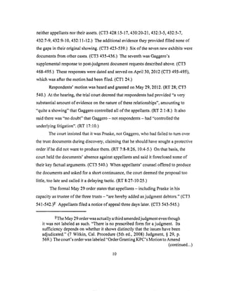 neitherappellantsnortheir assets.(CT3 428:15-17,430:20-21,432:3-5,432:5-7,
432:7-9,432:9-10,432:11-12.)The additional evidence they provided filled none of
the gaps in their original showing. (CT3 423-539.) Six of the seven new exhibits were
documents from other cases. (CT3 435-436.) The seventh was Gaggero's
supplemental response to post-judgment document requests described above. (CT3
468-495.) These responses were dated and served on April 30, 2012 (CT3 493-495),
which was after the motion had been filed. (CT1 24,)
Respondents' motion was heard and granted on May 29, 2012. (RT 28; CT3
540.) At the hearing, the trial court decreed that respondents had provided "a very
substantial amount of evidence on the nature of these relationships", amounting to
"quite a showing" that Gaggero controlled all of the appellants. (RT 2:1-8.) It also
said there was "no doubt" that Gaggero - not respondents - had "controlled the
underlying litigation". (RT 17:10.)
The court insisted that it was Praske, not Gaggero, who had failed to turn over
the trust documents during discovery, claiming that he should have sought a protective
order if he did not want to produce them. (RT 7:8-8:26, 10:4-5.) On that basis, the
court held the documents' absence against appellants and said it foreclosed some of
their key factual arguments. (CT3 540.) When appellants' counsel offered to produce
the documents and asked for a short continuance, the court deemed the proposal too
little, too late and called it a delaying tactic. (RT 8:27-10:25.)
The formal May 29 order states that appellants - including Praske in his
capacity as trustee of the three trusts - "are hereby added as judgment debtors." (CT3
541-542.) -9I Appellants filed a notice of appeal three days later. (CT3 543-545.)
-9/The May 29 order was actually a third amended judgment even though
it was not labeled as such. "There is no prescribed form for a judgment. Its
sufficiency depends on whether it shows distinctly that the issues have been
adjudicated." (7 Witkin, Cal. Procedure (5th ed., 2008) Judgment, § 29, p.
569.) The court's order was labeled "Order Granting KPC's Motion to Amend
(continued...)
10
 
