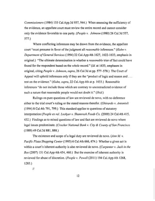 Commissioners (1984) 155 Cal.App.3d 937, 944.) When assessing the sufficiency of
the evidence, an appellate court must review the entire record and cannot consider
only the evidence favorable to one party. (People v. Johnson (1980) 26 Cal.3d 557,
577.)
Where conflicting inferences may be drawn from the evidence, the appellate
court "must presume in favor of the judgment all reasonable inferences." (Kuhn v:
Department of General Services (1994) 22 Cal.App.4th 1627, 1622-1633, emphasis in
original,) "The ultimate determination is whether a reasonable trier of fact could have
found for the respondent based on the whole record." (ld. at 1633, emphases in
original, citing People v. Johnson, supra, 26 Cal.3d at pp. 577-578.) The Court of
Appeal will uphold inferences only if they are the "product of logic and reason and...
rest on the evidence." (Kuhn, supra, 22 Cal.App.4th at p. 1633.) Reasonable
inferences "do not include those which are contrary to uncontradicted evidence of
such a nature that reasonable people would not doubt it." (Ibid.)
Rulings on pure questions of law are reviewed de novo, with no deference
either to the trial court's ruling or the stated reasons therefor. (Ghirardo v. Antonioli
(1994) 8 Cal.4th 791,799.) This standard applies to questions of statutory
interpretation (People ex tel. Lockyer v. Shamrock Foods Co. (2000) 24 Cal.4th 415,
432.) Findings as to mixed questions of law and fact are reviewed de novo where
legal issues predominate. (Crocker National Bank v. City & County of San Francisco
(1989) 49 Cal.3d 881,888.)
The existence and scope of a legal duty are reviewed de novo. (Ann M. v.
Pacific Plaza Shopping Center (1993) 6 Cal.4th 666, 674.) Whether a given act is
within a court's inherent authority is also reviewed de novo. (Carpenter v. Jack in the
Box (2007) 151 Cal.App.4th 454, 460.) But the exercise of inherent authority is
reviewed for abuse of discretion. (People v. Powell (2011) 194 Cal.App.4th 1268,
1283.)
//
12
 