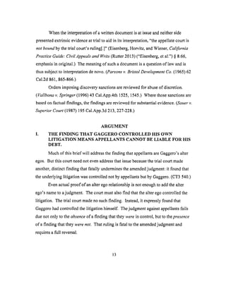 Whenthe interpretationof awritten documentis at issueandneitherside
presentedextrinsicevidenceat trial to aid in its interpretation,"the appellatecourt is
not bound by the trial court's ruling[.]" (Eisenberg, Horvitz, and Wiener, California
Practice Guide: CivilAppeals and Writs" (Rutter 2013) ("Eisenberg, et al.") § 8:66,
emphasis in original.) The meaning of such a document is a question of law and is
thus subject to interpretation de novo. (Parsons v. Bristol Development Co. (1965) 62
Cal.2d 861,865-866.)
Orders imposing discovery sanctions are reviewed for abuse of discretion.
(Vallbona v. Springer (1996) 43 Cal.App.4th 1525, 1545.) Where those sanctions are
based on factual findings, the findings are reviewed for substantial evidence. (Sauer v.
Superior Court (1987) 195 Cal.App.3d 213,227-228.)
ARGUMENT
I. THE FINDING THAT GAGGERO CONTROLLED HIS OWN
LITIGATION MEANS APPELLANTS CANNOT BE LIABLE FOR HIS
DEBT.
Much of this brief will address the finding that appellants are Gaggero's alter
egos. But this court need not even address that issue because the trial court made
another, distinct finding that fatally undermines the amended judgment: it found that
the underlying litigation was controlled not by appellants but by Gaggero. (CT3 540.)
Even actual proof of an alter ego relationship is not enough to add the alter
ego's name to a judgment. The court must also find that the alter ego controlled the
litigation. The trial court made no such finding. Instead, it expressly found that
Gaggero had controlled the litigation himself. The judgment against appellants fails
due not only to the absence of a finding that they were in control, but to the presence
of a finding that they were not. That ruling is fatal to the amended judgment and
requires a full reversal.
13
 