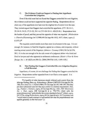 C. The Evidence Could not Support a Finding that Appellants
Controlled the Litigation.
Even if the trial court had not found that Gaggero controlled his own litigation,
the evidence could not have supported the opposite finding. Respondents did not
claim any of the appellants ever had even the slightest bit of control over the case.
They instead argued that Gaggero had controlled the appellants. (CT1 28:10-11,
29:18-19, 36:23, 37:21-22, 38:1-4; CT3 424:10-11,428:25-26.) Respondents bore
the burden &proof, and they proved the opposite of what was required. (Wollersheim
v. Church ofScientology lnt 'l (1999) 69 Cal.App.4th 1012, 1017; Ahart, supra, §
6:1572.) _/
The requisite control entails more than mere involvement in the case. It is not
enough, for instance, to fund the litigation, appear as a witness, and cooperate, without
exerting actual control of the litigation. (Minton v. Cavaney (1961) 56 Cal.2d 576,
581.) It is also not enough to be the sole owner of a judgment debtor who hired and
fired its lawyers and who appeared at settlement conferences. (Katzir's Floor & Home
Design, Inc. v. M-MLS.com (9th Cir. 2004) 394 F3d 1143, 1149-1150.)
D. This Finding that Gaggero Controlled His own Litigation Requires
a Full Reversal.
Appellants, of course, do not challenge the finding that Gaggero controlled the
litigation. Respondents neither appealed from it nor filed a cross-appeal, it is
_/A handful of older decisions simply inferred such control from the
alter ego finding. (See, e.g., Schoenberg v. Benner (1967) 251 Cal.App.2d 154,
168; Dow Jones Co. v.Avenel(1984) 151 Cal.App.3d 144, 148-149.) But they
pre-date substantial case law that says control is a distinct requirement. (See,
e.g., Triplett v. Farmers, supra, 24 Cal.App.4th at p. 1421; NEC Electronics
Inc. v. Hurt, supra, 208 Cal.App.3d at p. 778-779.) Ahart calls the
preponderance test "undoubtedly the correct standard of proof" (Ahart, supra,
§ 6:1572a, citing Wollersheim, supra, 69 Cal.App.4th at p. 1017 [contrary rule
"would stand in stark contrast to well-settled law that the preponderance test
applies generally in the trial court."].)
16
 