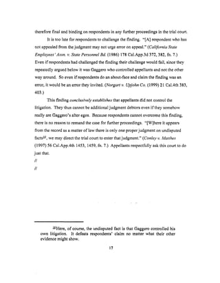 thereforefinal andbinding onrespondentsin anyfurtherproceedingsin thetrial court.
It is too latefor respondentsto challengethefinding. "[A] respondentwho has
not appealedfrom thejudgmentmaynot urgeerroronappeal."(California State
Employees 'Assn. v. State Personnel Bd. (1986) 178 Cal.App.3d 372, 382, fla. 7.)
Even if respoI_dents had challenged the finding their challenge would fail, since they
repeatedly argued below it was Gaggero who controlled appellants and not the other
way around. So even if respondents do an about-face and claim the finding was an
error, it would be an error they invited. (Norgart v. Upjohn Co. (1999) 21 Cal.4th 383,
403.)
This finding conclusively establishes that appellants did not control the
litigation. They thus cannot be additional judgment debtors even if they somehow
really are Gaggero's alter egos. Because respondents cannot overcome this finding,
there is no reason to remand the case for further proceedings. "[W]here it appears
from the record as a matter of law there is only one proper judgment on undisputed
facts _/, we may direct the trial court to enter that judgment." (Conley v. Matthes
(1997) 56 Cal.App.4th 1453, 1459, fn. 7.) Appellants respectfully ask this court to do
just that.
//
//
_/Here, of course, the undisputed fact is that Gaggero controlled his
own litigation. It defeats respondents' claim no matter what their other
evidence might show.
17
 