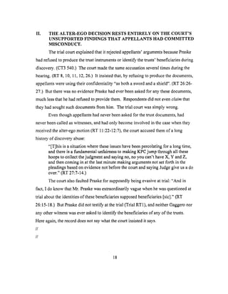 II. THE ALTER-EGO DECISION RESTS ENTIRELY ON THE COURT'S
UNSUPPORTED FINDINGS THAT APPELLANTS HAD COMMITTED
MISCONDUCT.
The trial court explained that it rejected appellants' arguments because Praske
had refused to produce the trust instruments or identify the trusts' beneficiaries during
discovery. (CT3 540.) The court made the same accusation several times during the
hearing. (RT 8, 10, 11, 12, 26.) It insisted that, by refusing to produce the documents,
appellants were using their confidentiality "as both a sword and a shield". (RT 26:26-
27.) But there was no evidence Praske had ever been asked for any these documents,
much less that he had refused to provide them. Respondents did not even claim that
they had sought such documents from him. The trial court was simply wrong.
Even though appellants had never been asked for the trust documents, had
never been called as witnesses, and had only become involved in the case when they
received the alter-ego motion (RT 11:22-12:7), the court accused them of a long
history of discovery abuse:
"[T]his is a situation where these issues have been percolating for a long time,
and there is a fundamental unfairness to making KPC jump through all these
hoops to collect the judgment and saying no, no you can't have X, Y and Z,
and then coming in at the last minute making arguments not set forth in the
pleadings based on evidence not before the court and saying Judge give us a do
over." (RT 27:7-14.)
The court also faulted Praske for supposedly being evasive at trial: "And in
fact, I do know that Mr. Praske was extraordinarily vague when he was questioned at
trial about the identities of these beneficiaries supposed beneficiaries [sic]." (RT
26:15-18.) But Praske did not testify at the trial (Trial RT 1), and neither Gaggero nor
any other witness was ever asked to identify the beneficiaries of any of the trusts.
Here again, the record does not say what the court insisted it says.
//
//
18
 