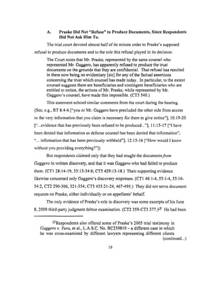 A. Praske Did Not "Refuse" to Produce Documents, Since Respondents
Did Not Ask Him To.
The trial court devoted almost half of its minute order to Praske's supposed
refusal to produce documents and to the role this refusal played in its decision:
The Court notes that Mr. Praske, represented by the same counsel who
represented Mr. Gaggero, has apparently refused to produce the trust
documents on the grounds that they are confidential. That refusal has resulted
in there now being no evidentiary [sic] for any of the factual assertions
concerning the trust which counsel has made today. In particular, to the extent
counsel suggests there are beneficiaries and contingent beneficiaries who are
entitled to notice, the actions of Mr. Praske, while represented by Mr.
Gaggero's counsel, have made this impossible. (CT3 540.)
This statement echoed similar comments from the court during the hearing.
(See, e.g., RT 8:4-6 ["you or Mr. Gaggero have prccluded the other side from access
to the very information that you claim is necessary for them to give notice"]; 10:19-20
["...evidence that has previously been refused to be produced..."]; 11:15-17 ["I have
been denied that information as defense counsel has been denied that information";
"... information that has been previously withheld"]; 12:15-16 ["How would I know
without you providing everything?"])
But respondents claimed only that they had sought the documents from
Gaggero in written discovery, and that it was Gaggero who had failed to produce
them. (CT1 28:14-19, 33:13-34:6; CT3 429:13-18.) Their supporting evidence
likewise concerned only Gaggero's discovery responses. (CT1 46:1-4, 53:1-4, 53:16-
54:2, CT2 290-306, 321-354; CT3 435:21-24, 467-495.) They did not serve document
requests on Praske, either individually or on appellants' behalf.
The only evidence of Praske's role in discovery was some excerpts of his June
8, 2009 third-party judgment debtor examination. (CT2 359-CT3 377.) _/ He had been
_/Respondents also offered some of Praske's 2005 trial testimony in
Gaggero v. Yura, et al., L.A.S.C. No. BC239810 - a different case in which
he was cross-examined by different lawyers representing different clients
(continued...)
19
 