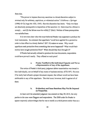 from him.
"The powerto imposediscoverysanctionsis a broaddiscretionsubjectto
reversalonly for arbitrary,capricious,or whimsicalaction."(Vallbonav. Springer
(1996) 43 Cal.App.4th 1525, 1545.) But this discretion has limits. "Only two facts
are absolutely prerequisite to imposition of the sanction: (1) there must be a failure to
comply ... and (2) the failure must be wilful[.]" (Ibid.) Neither of these prerequisites
was satisfied here.
It is not even clear when the court believed Praske was supposed to produce the
trust instruments. Its comment that appellants "could have applied fbr a protective
order to that effect in a timely fashion" (RT 10) makes no sense. Why would
appellants seek protection from something that never happened. 9 What would their
motion have sought protection from? When should they have brought it.'?
If Praske had actually refused to produce the trust documents, respondents
could have proved it easily. They offered no such proof.
a. Praske Testified in His Individual Capacity and Not as
a Representative of Any of the Appellants.
The notice of Praske's third-party judgment debtor examination was issued to
him individually, not on behalf of any trusts or business entities. (CT2 357.) So even
if he really had refused a proper document request, that refusal would not have been
attributable to any of the appellants. The trial court, however, held it against all of
them.
b. Evidentlary and Issue Sanctions May Not Be Imposed
on Nonparties.
At least until the amended judgment was entered on May 29, 2012, the only
parties to the case were Gaggero and respondents. The 2009 order for Praske to
appear expressly acknowledges that he was to testify as a third person rather than as a
23
 