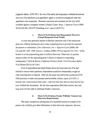 judgment debtor. (CT2 357.) So even if he really had improperly withheld documents
and even if he had done so as appellants' agent, it would have happened when the
appellants were nonparties. Monetary sanctions and contempt are the only relief
available against a nonparty witness. (Temple Comm. Hosp. v. Superior Court (1999)
20 Cal.4th 464, 476-477; Eisenberg, et al., supra, § 8:617.5.)
c. There Is No Evidence that Respondents Moved to
Compel Responses from Praske.
A court may generally impose evidentiary sanctions only if the sanctioned
party has willfully disobeyed a prior order compelling him to provide the requested
documents or information. (New Albertsons, Inc. v. Superior Court (2008) 168
Cal.App.4th 1403, 1428; Saxena v. Goffney (2008) 159 Cal.App.4th 316, 334.) "[T]he
burden is on the propounding party to enforce discovery. Otherwise, no penalty
attaches either for the responding party's failure to respond or responding
inadequately!" (Weil & Brown, California Practice Guide: Civil Procedure Before
Trial (Rutter 2013) § 8:1136.)
Even if respondents had asked Praske about the trusts and even if he had
refused to answer their questions, respondents could have immediately sought an
order directing him to respond. After all, the exam was held in the courthouse (CT2
359) precisely to make such prompt relief available. (Ahart, supra, § 6:1335.1.)
Instead, they waited almost three years - and even then they did not claim that he had
ever withheld the documents. By the time respondents filed their motion, they had
long since lost the right to challenge Praske's responses.
d. There Is No Evidence Praske Willfully Violated Any
Discovery Requirements.
The major exception to prerequisite of a successful motion to compel is for
parties who willfully give false information in their discovery responses. (Saxena,
24
 