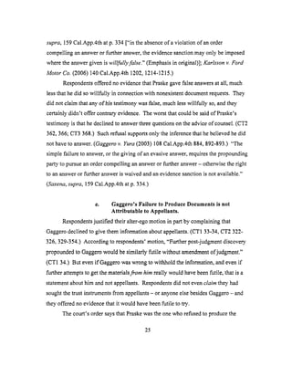 supra, 159 Cal.App.4th at p. 334 ["in the absence of a violation of an order
compelling an answer or further answer, the evidence sanction may only be imposed
where the answer given is willfully false." (Emphasis in original)]; Karlsson v. Ford
Motor Co. (2006) 140 Cal.App.4th 1202, 1214-1215.)
Respondents offered no evidence that Praske gave false answers at all, much
less that he did so willfully in connection with nonexistent document requests. They
did not claim that any of his testimony was false, much less willfully so, and they
certainly didn't offer contrary evidence. The worst that could be said of Praske's
testimony is that he declined to answer three questions on the advice of counsel. (CT2
362,366; CT3 368.) Such refusal supports only the inference that be believed he did
not have to answer. (Gaggero v. Yura (2003) 108 Cal.App.4th 884, 892-893.) "The
simple failure to answer, or the giving of an evasive answer, requires the propounding
party to pursue an order compelling an answer or further answer - otherwise the right
to an answer or further answer is waived and an evidence sanction is not available."
(Saxena, supra, 159 Cal.App.4th at p. 334.)
e. Gaggero's Failure to Produce Documents is not
Attributable to Appellants.
Respondents justified their alter-ego motion in part by complaining that
Gaggero declined to give them information about appellants. (CT1 33-34, CT2 322-
326, 329-354.) According to respondents' motion, "Further post-judgment discovery
propounded to Gaggero would be similarly futile without amendment &judgment."
(CT1 34.) But even if Gaggero was wrong to withhold the information, and even if
further attempts to get the materials from him really would have been futile, that is a
statement about him and not appellants. Respondents did not even claim they had
sought the trust instruments from appellants - or anyone else besides Gaggero - and
they offered no evidence that it would have been futile to try.
The court's order says that Praske was the one who refused to produce the
25
 