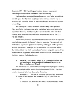 documents.(CT3 540.) Evenif Gaggero'sactionssomehowcould support
sanctioning the trusts, that was not the basis of the court's ruling.
Had respondents subpoenaed the trust instruments from Praske, he could have
moved to quash the subpoena or sought a protective order and explained why he
should not have to comply. As it is, he never had reason nor opportunity to do either
of these things.
Nor can Gaggero's actions be imputed to Praske or any of the appellants.
There is no finding that Gaggero was acting as appellants' agent when he answered
respondents' discovery. That discovery had been served on him in his individual
capacity, before respondents had even tried to bring appellants into the case. (CT2
322-326, 329-354.)
Neither the trial court nor respondents ever explained how any of the appellants
could be held accountable for Gaggero's discovery responses. The court could only
attribute those responses to appellants by presuming that Gaggero and the appellants
were one and the same. But a court may not presume the truth of claim in order to
find that the claim is true; that is what burdens of proof are designed to prevent. Even
if we assume that Gaggero had the documents and willfully failed to turn them over,
that failure could only be held against him.
B. The Trial Court's Ruling Hinged on its Unsupported Finding that
the Same Lawyer Represented both Praske and Gaggero at the
Time of this Supposed Refusal.
The minute order says twice that Praske was represented by Gaggero's attorney
when he supposedly refused to produce the trust documents. (CT3 540.) The court
made the same observation three times during the hearing:
THE COURT: ... You see, Mr. Praske has previously been represented
by counsel for Mr. Gaggero. Sort of looks like they are joined at the hip.
In connection with this motion, this is not a situation where Mr. Praske,
26
 
