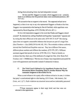 duringtheseprecedingtimes,hashadindependentcounsel,
HehasusedMr. Gaggero'scounsel,which suggeststo me- certainly
leadsto aninferencethatthepositionstakenwereeoordlnatedpositions.(RT
10:7-14.)
Theaccusationhasno supportin therecord. Thesupposedrefusalnever
happened,sothereisno wayto saywho representedGaggeroor Praskeat thetime.
Gaggerowasrepresentedat thehearingby David Chatfield,while appellantswere
representedby David Esquibias.(CT3 379-396,397-414,RT 1.)
Sohow did respondentssuggestto thecourtthatPraskeandGaggeroshared
counsel.'?By dismissivelycalling ChatfieldandEsquibias"purportedly" separateand
by notingthattheir officesarein thesamesuite.(CT3 433:13-16.)_/ But sharing
spacedoesnot supporta reasonableinferencethatlawyersarepartof a singlefirm.
(SeeChambers v. Kay (2002) 29 Cal.4th 142, 150.) The available evidence uniformly
showed that Chatfield and Esquibias were not. They have different firm names,
different phone numbers and different fax numbers. (CT3 379, 397.) Different
assistants signed their proofs of service. (CT3 396, 414.) There is literally no
evidence that they share any of the attributes of a single law firm. (Cal. Rules Prof.
Conduct, rule 1-100(B)(1)(a).) This but one of many ways respondents persuaded the
court with appearances and innuendo instead of substantial evidence.
C. The Trial Court's Refusal to Let Appellants Produce the Trust
Documents Before Penalizing Them is Another Reason Why the
Amended Judgment is Reversible Per Se.
When a court refuses to let a party offer evidence critical to its case, it violates
that party's constitutional right to a fair hearing. (U.S. Const., 14th Amend.; Cal.
Const., art. I, § 7.) Such violations are structural errors and are irrebuttably presumed
_/These statements appear in their reply brief, and thus were not
rebutted in the oppositions.
27
 
